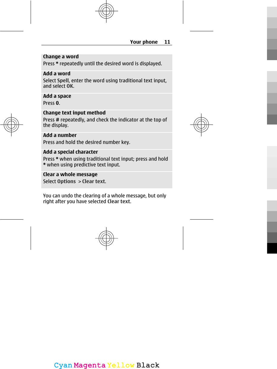 Change a wordPress * repeatedly until the desired word is displayed.Add a wordSelect Spell, enter the word using traditional text input,and select OK.Add a spacePress 0.Change text input methodPress # repeatedly, and check the indicator at the top ofthe display.Add a numberPress and hold the desired number key.Add a special characterPress * when using traditional text input; press and hold* when using predictive text input.Clear a whole messageSelect Options &gt; Clear text.You can undo the clearing of a whole message, but onlyright after you have selected Clear text.Your phone 11CyanCyanMagentaMagentaYellowYellowBlackBlack