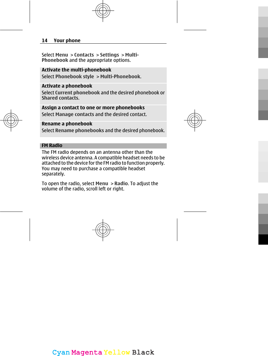 Select Menu &gt; Contacts &gt; Settings &gt; Multi-Phonebook and the appropriate options.Activate the multi-phonebookSelect Phonebook style &gt; Multi-Phonebook.Activate a phonebookSelect Current phonebook and the desired phonebook orShared contacts.Assign a contact to one or more phonebooksSelect Manage contacts and the desired contact.Rename a phonebookSelect Rename phonebooks and the desired phonebook.FM RadioThe FM radio depends on an antenna other than thewireless device antenna. A compatible headset needs to beattached to the device for the FM radio to function properly.You may need to purchase a compatible headsetseparately.To open the radio, select Menu &gt; Radio. To adjust thevolume of the radio, scroll left or right.14 Your phoneCyanCyanMagentaMagentaYellowYellowBlackBlack