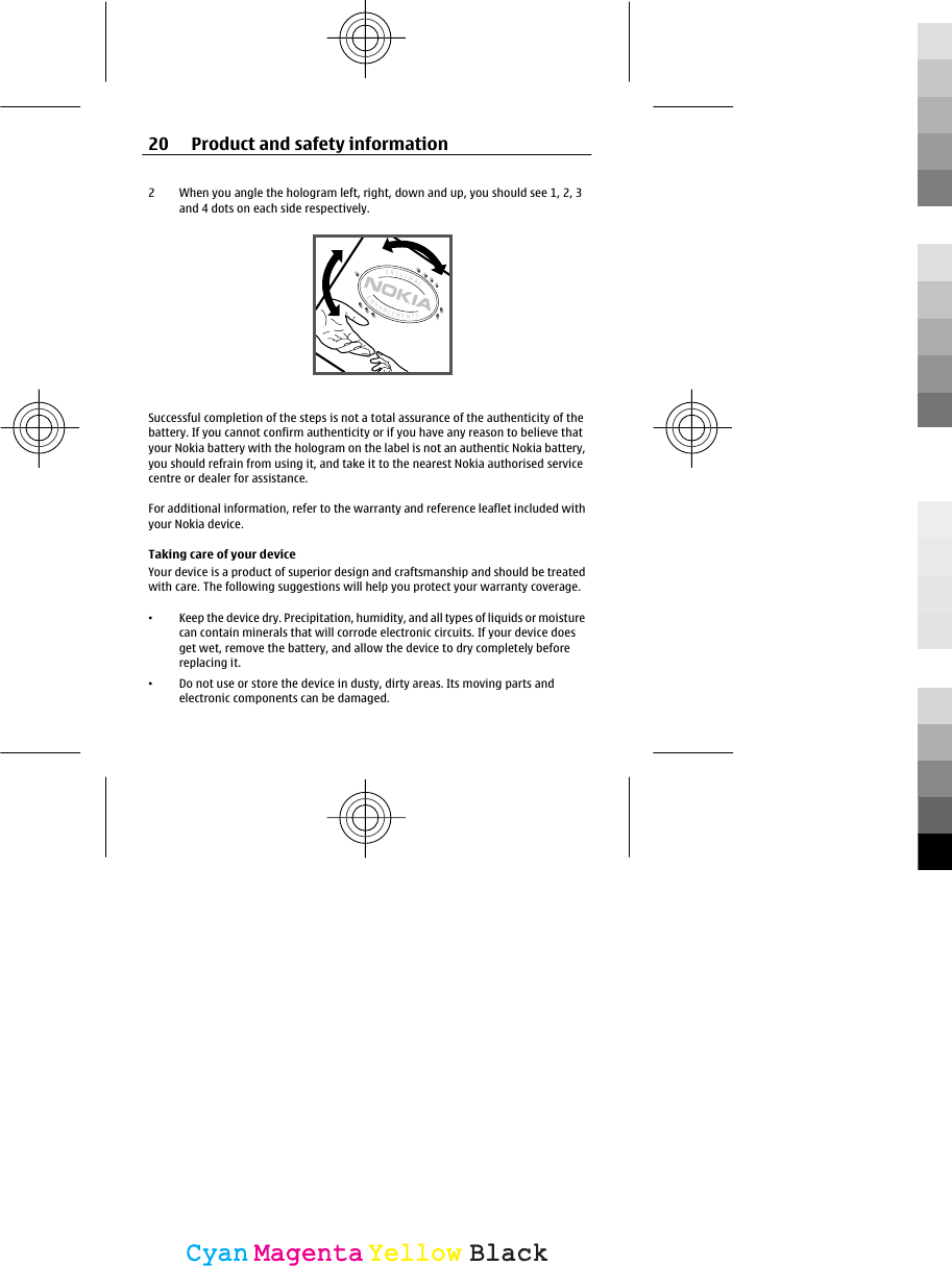 2 When you angle the hologram left, right, down and up, you should see 1, 2, 3and 4 dots on each side respectively.Successful completion of the steps is not a total assurance of the authenticity of thebattery. If you cannot confirm authenticity or if you have any reason to believe thatyour Nokia battery with the hologram on the label is not an authentic Nokia battery,you should refrain from using it, and take it to the nearest Nokia authorised servicecentre or dealer for assistance.For additional information, refer to the warranty and reference leaflet included withyour Nokia device.Taking care of your deviceYour device is a product of superior design and craftsmanship and should be treatedwith care. The following suggestions will help you protect your warranty coverage.•Keep the device dry. Precipitation, humidity, and all types of liquids or moisturecan contain minerals that will corrode electronic circuits. If your device doesget wet, remove the battery, and allow the device to dry completely beforereplacing it.•Do not use or store the device in dusty, dirty areas. Its moving parts andelectronic components can be damaged.20 Product and safety informationCyanCyanMagentaMagentaYellowYellowBlackBlack