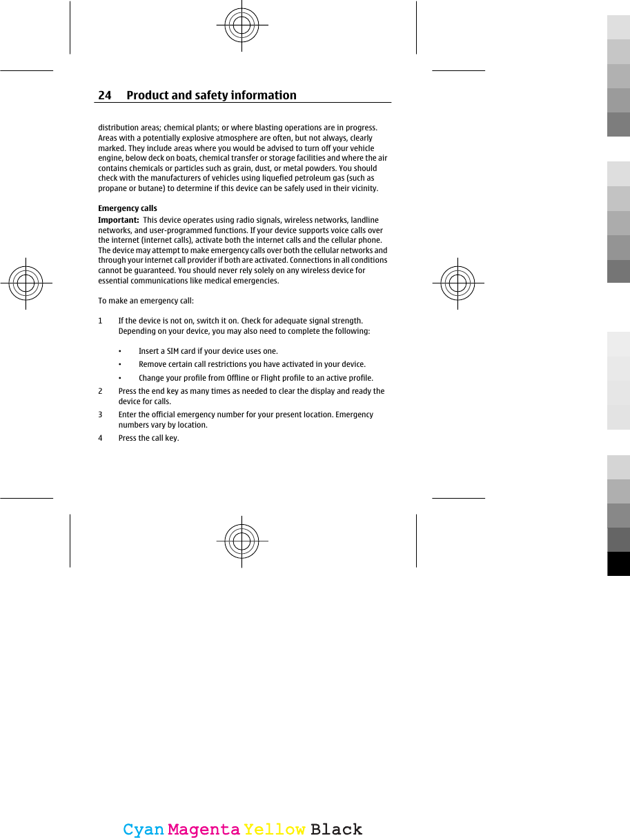 distribution areas; chemical plants; or where blasting operations are in progress.Areas with a potentially explosive atmosphere are often, but not always, clearlymarked. They include areas where you would be advised to turn off your vehicleengine, below deck on boats, chemical transfer or storage facilities and where the aircontains chemicals or particles such as grain, dust, or metal powders. You shouldcheck with the manufacturers of vehicles using liquefied petroleum gas (such aspropane or butane) to determine if this device can be safely used in their vicinity.Emergency callsImportant:  This device operates using radio signals, wireless networks, landlinenetworks, and user-programmed functions. If your device supports voice calls overthe internet (internet calls), activate both the internet calls and the cellular phone.The device may attempt to make emergency calls over both the cellular networks andthrough your internet call provider if both are activated. Connections in all conditionscannot be guaranteed. You should never rely solely on any wireless device foressential communications like medical emergencies.To make an emergency call:1 If the device is not on, switch it on. Check for adequate signal strength.Depending on your device, you may also need to complete the following:•Insert a SIM card if your device uses one.•Remove certain call restrictions you have activated in your device.•Change your profile from Offline or Flight profile to an active profile.2 Press the end key as many times as needed to clear the display and ready thedevice for calls.3 Enter the official emergency number for your present location. Emergencynumbers vary by location.4 Press the call key.24 Product and safety informationCyanCyanMagentaMagentaYellowYellowBlackBlack