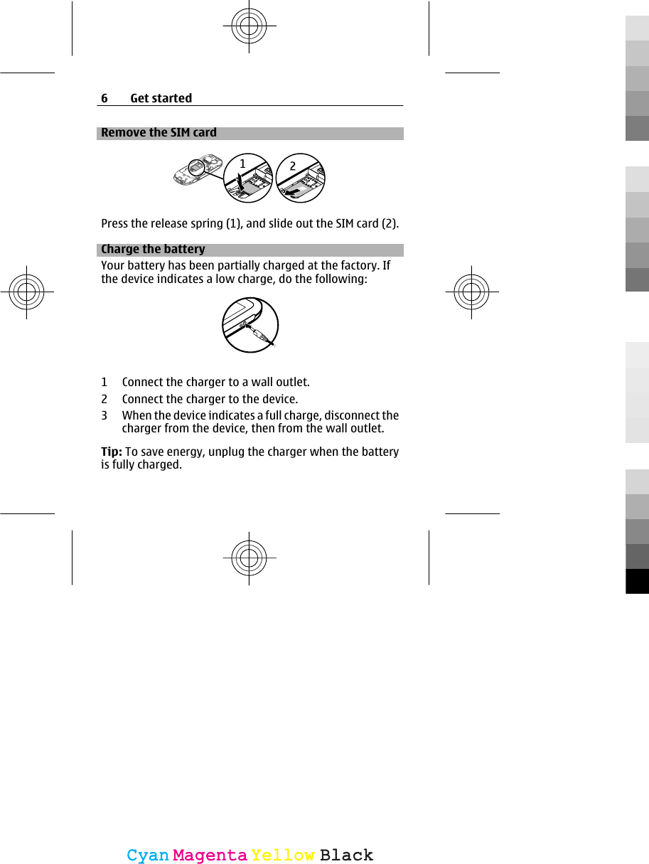 Remove the SIM cardPress the release spring (1), and slide out the SIM card (2).Charge the batteryYour battery has been partially charged at the factory. Ifthe device indicates a low charge, do the following:1 Connect the charger to a wall outlet.2 Connect the charger to the device.3 When the device indicates a full charge, disconnect thecharger from the device, then from the wall outlet.Tip: To save energy, unplug the charger when the batteryis fully charged.6Get startedCyanCyanMagentaMagentaYellowYellowBlackBlack