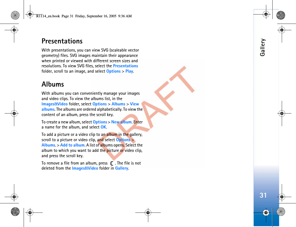 Gallery31PresentationsWith presentations, you can view SVG (scaleable vector geometry) files. SVG images maintain their appearance when printed or viewed with different screen sizes and resolutions. To view SVG files, select the Presentationsfolder, scroll to an image, and select Options &gt; Play.AlbumsWith albums you can conveniently manage your images and video clips. To view the albums list, in the Images&amp;Video folder, select Options &gt; Albums &gt; Viewalbums. The albums are ordered alphabetically. To view the content of an album, press the scroll key.To create a new album, select Options &gt; New album. Enter a name for the album, and select OK.To add a picture or a video clip to an album in the gallery, scroll to a picture or video clip, and select Options &gt; Albums. &gt; Add to album. A list of albums opens. Select the album to which you want to add the picture or video clip, and press the scroll key.To remove a file from an album, press  . The file is not deleted from the Images&amp;Video folder in Gallery.R1114_en.book  Page 31  Friday, September 16, 2005  9:36 AM