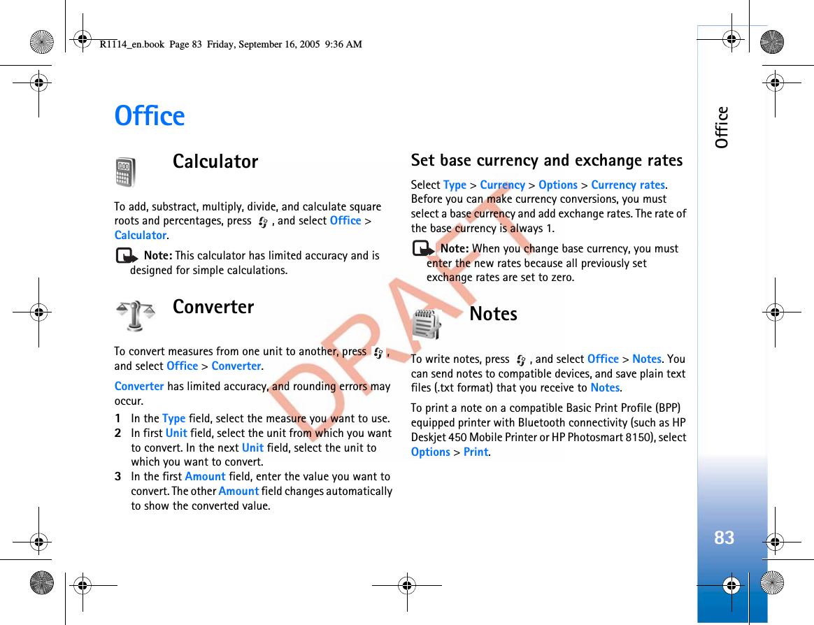 Office83OfficeCalculatorTo add, substract, multiply, divide, and calculate square roots and percentages, press  , and select Office &gt;Calculator.Note: This calculator has limited accuracy and is designed for simple calculations.ConverterTo convert measures from one unit to another, press  , and select Office &gt;Converter.Converter has limited accuracy, and rounding errors may occur.1In the Type field, select the measure you want to use.2In first Unit field, select the unit from which you want to convert. In the next Unit field, select the unit to which you want to convert.3In the first Amount field, enter the value you want to convert. The other Amount field changes automatically to show the converted value.Set base currency and exchange ratesSelect Type &gt;Currency &gt;Options &gt;Currency rates.Before you can make currency conversions, you must select a base currency and add exchange rates. The rate of the base currency is always 1.Note: When you change base currency, you must enter the new rates because all previously set exchange rates are set to zero. NotesTo write notes, press  , and select Office &gt;Notes. You can send notes to compatible devices, and save plain text files (.txt format) that you receive to Notes.To print a note on a compatible Basic Print Profile (BPP) equipped printer with Bluetooth connectivity (such as HP Deskjet 450 Mobile Printer or HP Photosmart 8150), select Options &gt;Print.R1114_en.book  Page 83  Friday, September 16, 2005  9:36 AM