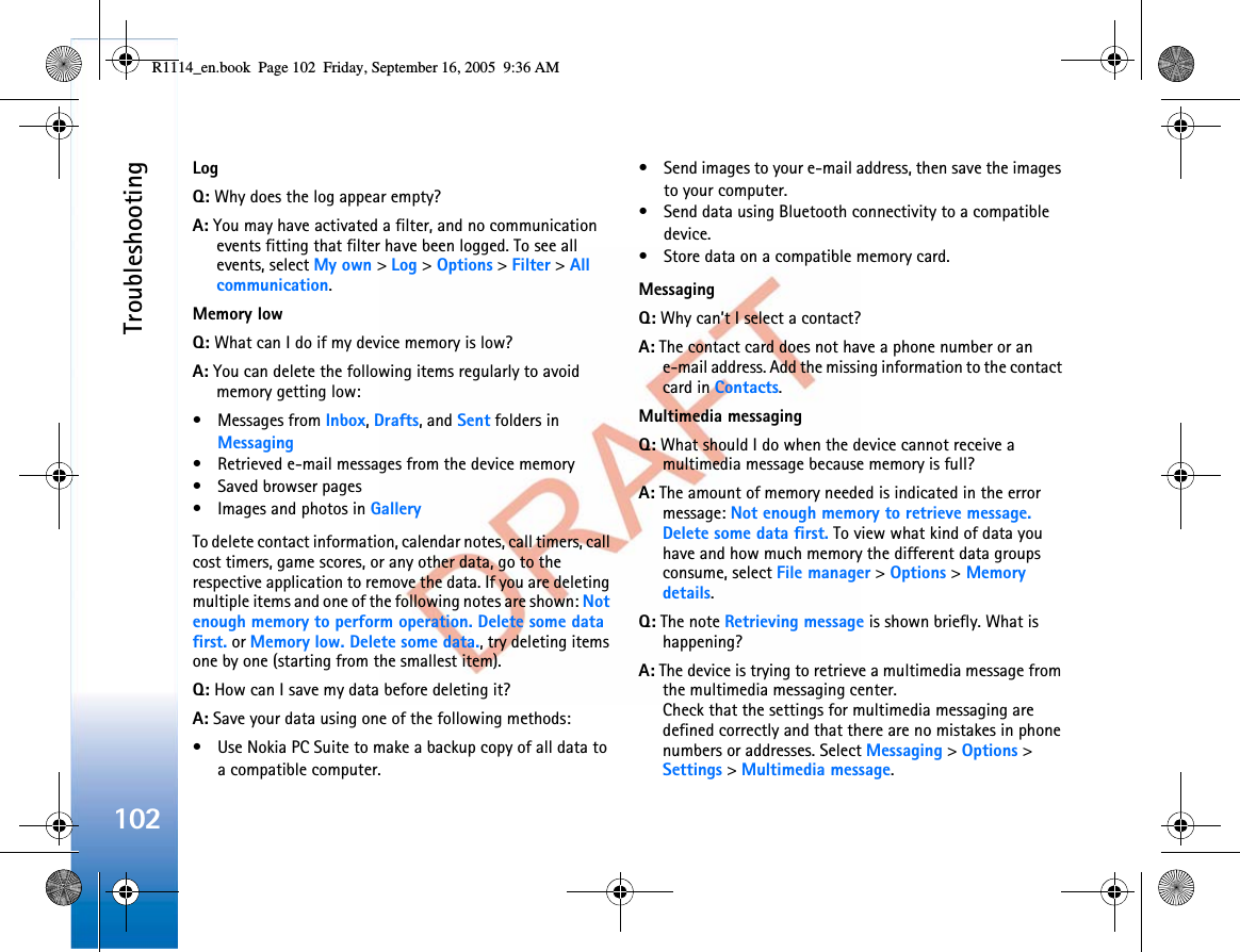 Troubleshooting102LogQ: Why does the log appear empty?A: You may have activated a filter, and no communication events fitting that filter have been logged. To see all events, select My own &gt; Log &gt; Options &gt; Filter &gt; All communication.Memory lowQ: What can I do if my device memory is low?A: You can delete the following items regularly to avoid memory getting low:• Messages from Inbox,Drafts, and Sent folders in Messaging• Retrieved e-mail messages from the device memory• Saved browser pages• Images and photos in GalleryTo delete contact information, calendar notes, call timers, call cost timers, game scores, or any other data, go to the respective application to remove the data. If you are deleting multiple items and one of the following notes are shown: Not enough memory to perform operation. Delete some data first. or Memory low. Delete some data., try deleting items one by one (starting from the smallest item).Q: How can I save my data before deleting it?A: Save your data using one of the following methods:• Use Nokia PC Suite to make a backup copy of all data to a compatible computer.• Send images to your e-mail address, then save the images to your computer.• Send data using Bluetooth connectivity to a compatible device.• Store data on a compatible memory card.MessagingQ: Why can’t I select a contact?A: The contact card does not have a phone number or an e-mail address. Add the missing information to the contact card in Contacts.Multimedia messagingQ: What should I do when the device cannot receive a multimedia message because memory is full?A: The amount of memory needed is indicated in the error message: Not enough memory to retrieve message. Delete some data first. To view what kind of data you have and how much memory the different data groups consume, select File manager &gt; Options &gt; Memory details.Q: The note Retrieving message is shown briefly. What is happening?A: The device is trying to retrieve a multimedia message from the multimedia messaging center.Check that the settings for multimedia messaging are defined correctly and that there are no mistakes in phone numbers or addresses. Select Messaging &gt; Options &gt; Settings &gt; Multimedia message.R1114_en.book  Page 102  Friday, September 16, 2005  9:36 AM