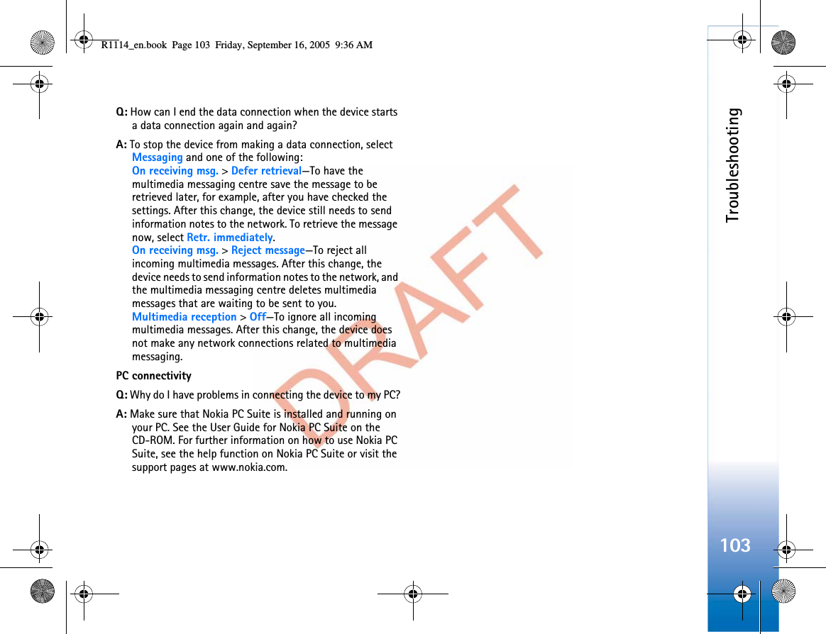 Troubleshooting103Q: How can I end the data connection when the device starts a data connection again and again? A: To stop the device from making a data connection, select Messaging and one of the following:On receiving msg. &gt; Defer retrieval—To have the multimedia messaging centre save the message to be retrieved later, for example, after you have checked the settings. After this change, the device still needs to send information notes to the network. To retrieve the message now, select Retr. immediately.On receiving msg. &gt; Reject message—To reject all incoming multimedia messages. After this change, the device needs to send information notes to the network, and the multimedia messaging centre deletes multimedia messages that are waiting to be sent to you.Multimedia reception &gt; Off—To ignore all incoming multimedia messages. After this change, the device does not make any network connections related to multimedia messaging. PC connectivityQ: Why do I have problems in connecting the device to my PC?A: Make sure that Nokia PC Suite is installed and running on your PC. See the User Guide for Nokia PC Suite on the CD-ROM. For further information on how to use Nokia PC Suite, see the help function on Nokia PC Suite or visit the support pages at www.nokia.com.R1114_en.book  Page 103  Friday, September 16, 2005  9:36 AM