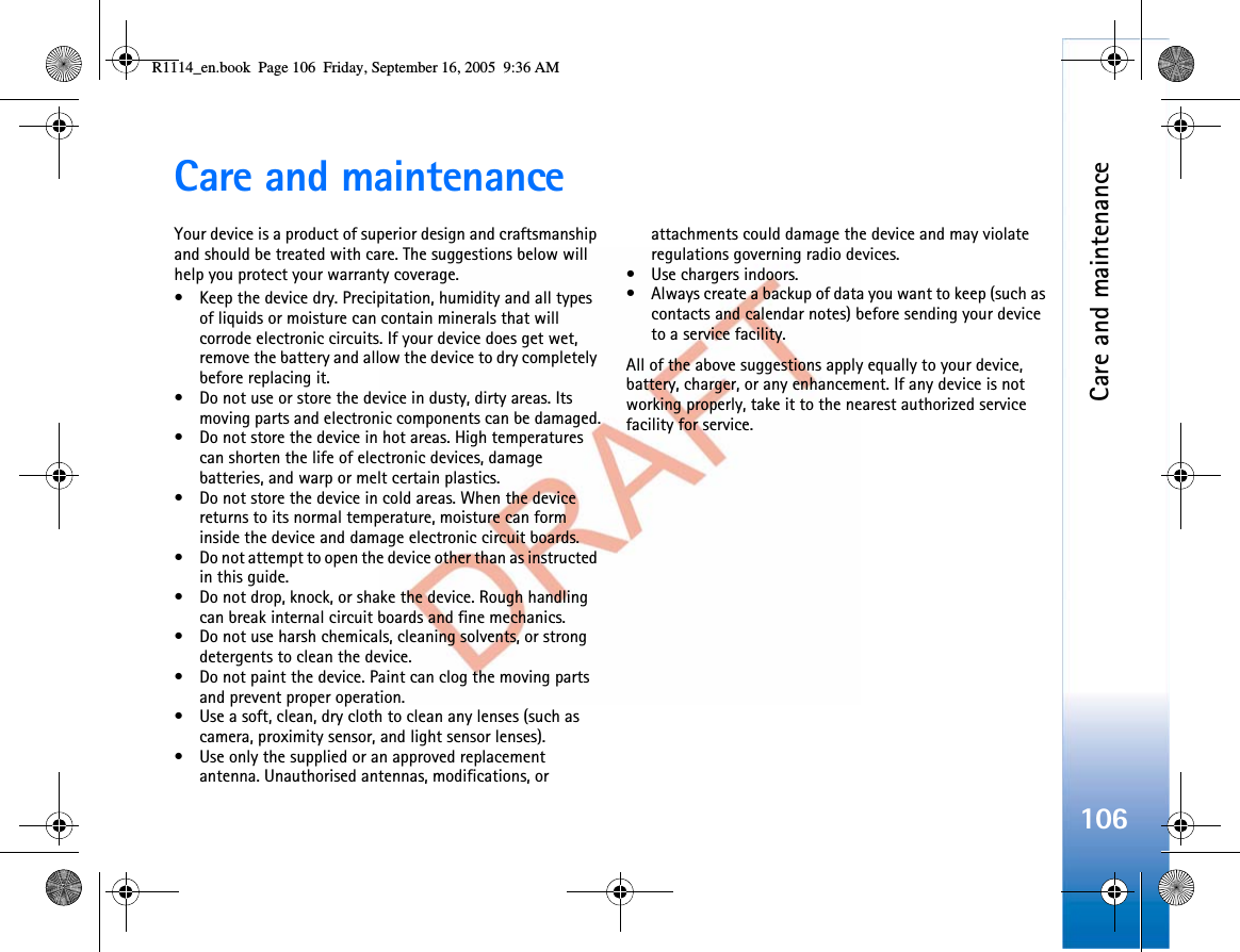 Care and maintenance106Care and maintenanceYour device is a product of superior design and craftsmanship and should be treated with care. The suggestions below will help you protect your warranty coverage.• Keep the device dry. Precipitation, humidity and all types of liquids or moisture can contain minerals that will corrode electronic circuits. If your device does get wet, remove the battery and allow the device to dry completely before replacing it.• Do not use or store the device in dusty, dirty areas. Its moving parts and electronic components can be damaged.• Do not store the device in hot areas. High temperatures can shorten the life of electronic devices, damage batteries, and warp or melt certain plastics.• Do not store the device in cold areas. When the device returns to its normal temperature, moisture can form inside the device and damage electronic circuit boards.• Do not attempt to open the device other than as instructed in this guide.• Do not drop, knock, or shake the device. Rough handling can break internal circuit boards and fine mechanics.• Do not use harsh chemicals, cleaning solvents, or strong detergents to clean the device.• Do not paint the device. Paint can clog the moving parts and prevent proper operation.• Use a soft, clean, dry cloth to clean any lenses (such as camera, proximity sensor, and light sensor lenses).• Use only the supplied or an approved replacement antenna. Unauthorised antennas, modifications, or attachments could damage the device and may violate regulations governing radio devices.• Use chargers indoors.• Always create a backup of data you want to keep (such as contacts and calendar notes) before sending your device to a service facility.All of the above suggestions apply equally to your device, battery, charger, or any enhancement. If any device is not working properly, take it to the nearest authorized service facility for service.R1114_en.book  Page 106  Friday, September 16, 2005  9:36 AM