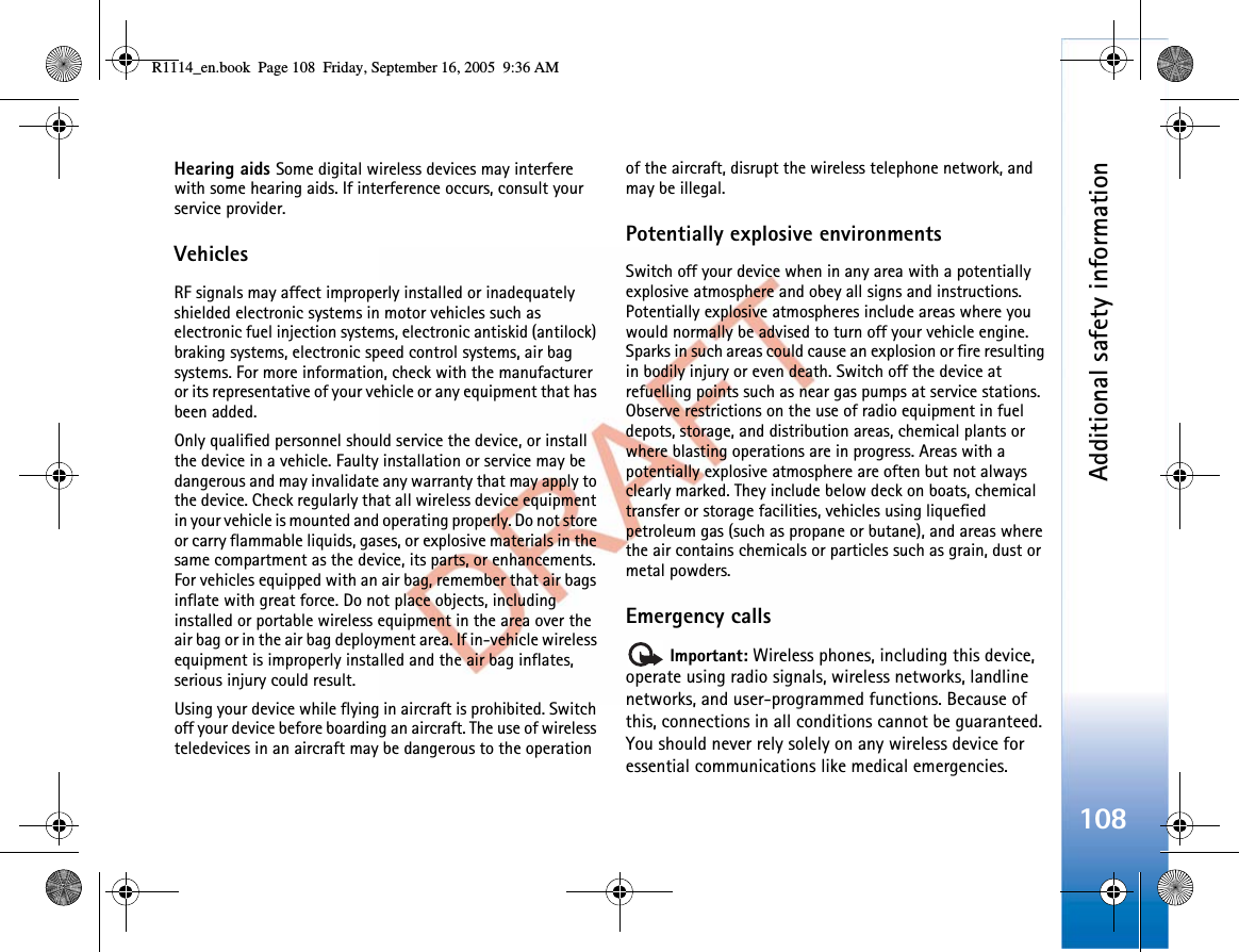 Additional safety information108Hearing aids Some digital wireless devices may interfere with some hearing aids. If interference occurs, consult your service provider.VehiclesRF signals may affect improperly installed or inadequately shielded electronic systems in motor vehicles such as electronic fuel injection systems, electronic antiskid (antilock) braking systems, electronic speed control systems, air bag systems. For more information, check with the manufacturer or its representative of your vehicle or any equipment that has been added.Only qualified personnel should service the device, or install the device in a vehicle. Faulty installation or service may be dangerous and may invalidate any warranty that may apply to the device. Check regularly that all wireless device equipment in your vehicle is mounted and operating properly. Do not store or carry flammable liquids, gases, or explosive materials in the same compartment as the device, its parts, or enhancements. For vehicles equipped with an air bag, remember that air bags inflate with great force. Do not place objects, including installed or portable wireless equipment in the area over the air bag or in the air bag deployment area. If in-vehicle wireless equipment is improperly installed and the air bag inflates, serious injury could result.Using your device while flying in aircraft is prohibited. Switch off your device before boarding an aircraft. The use of wireless teledevices in an aircraft may be dangerous to the operation of the aircraft, disrupt the wireless telephone network, and may be illegal.Potentially explosive environmentsSwitch off your device when in any area with a potentially explosive atmosphere and obey all signs and instructions. Potentially explosive atmospheres include areas where you would normally be advised to turn off your vehicle engine. Sparks in such areas could cause an explosion or fire resulting in bodily injury or even death. Switch off the device at refuelling points such as near gas pumps at service stations. Observe restrictions on the use of radio equipment in fuel depots, storage, and distribution areas, chemical plants or where blasting operations are in progress. Areas with a potentially explosive atmosphere are often but not always clearly marked. They include below deck on boats, chemical transfer or storage facilities, vehicles using liquefied petroleum gas (such as propane or butane), and areas where the air contains chemicals or particles such as grain, dust or metal powders.Emergency callsImportant: Wireless phones, including this device, operate using radio signals, wireless networks, landline networks, and user-programmed functions. Because of this, connections in all conditions cannot be guaranteed. You should never rely solely on any wireless device for essential communications like medical emergencies.R1114_en.book  Page 108  Friday, September 16, 2005  9:36 AM