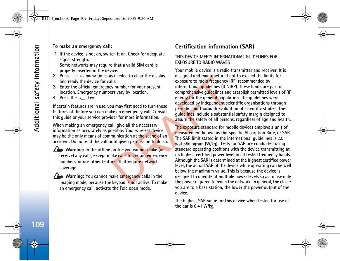 Additional safety information109To make an emergency call:1If the device is not on, switch it on. Check for adequate signal strength. Some networks may require that a valid SIM card is properly inserted in the device.2Press   as many times as needed to clear the display and ready the device for calls. 3Enter the official emergency number for your present location. Emergency numbers vary by location.4Press the   key.If certain features are in use, you may first need to turn those features off before you can make an emergency call. Consult this guide or your service provider for more information.When making an emergency call, give all the necessary information as accurately as possible. Your wireless device may be the only means of communication at the scene of an accident. Do not end the call until given permission to do so.Warning: In the offline profile you cannot make (or receive) any calls, except make calls to certain emergency numbers, or use other features that require network coverage.Warning: You cannot make emergency calls in the Imaging mode, because the keypad is not active. To make an emergency call, activate the Fold open mode. Certification information (SAR)THIS DEVICE MEETS INTERNATIONAL GUIDELINES FOR EXPOSURE TO RADIO WAVESYour mobile device is a radio transmitter and receiver. It is designed and manufactured not to exceed the limits for exposure to radio frequency (RF) recommended by international guidelines (ICNIRP). These limits are part of comprehensive guidelines and establish permitted levels of RF energy for the general population. The guidelines were developed by independent scientific organisations through periodic and thorough evaluation of scientific studies. The guidelines include a substantial safety margin designed to assure the safety of all persons, regardless of age and health.The exposure standard for mobile devices employs a unit of measurement known as the Specific Absorption Rate, or SAR. The SAR limit stated in the international guidelines is 2.0 watts/kilogram (W/kg)*. Tests for SAR are conducted using standard operating positions with the device transmitting at its highest certified power level in all tested frequency bands. Although the SAR is determined at the highest certified power level, the actual SAR of the device while operating can be well below the maximum value. This is because the device is designed to operate at multiple power levels so as to use only the power required to reach the network. In general, the closer you are to a base station, the lower the power output of the device.The highest SAR value for this device when tested for use at the ear is 0.41 W/kg.R1114_en.book  Page 109  Friday, September 16, 2005  9:36 AM
