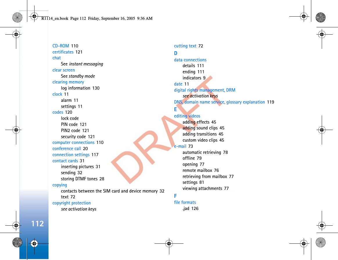 112CD-ROM 110certificates 121chatSee instant messagingclear screenSee standby modeclearing memorylog information 130clock 11alarm 11settings 11codes 120lock codePIN code 121PIN2 code 121security code 121computer connections 110conference call 20connection settings 117contact cards 31inserting pictures 31sending 32storing DTMF tones 28copyingcontacts between the SIM card and device memory 32text 72copyright protectionsee activation keyscutting text 72Ddata connectionsdetails 111ending 111indicators 9date 11digital rights management, DRMsee activation keysDNS, domain name service, glossary explanation 119Eediting videosadding effects 45adding sound clips 45adding transitions 45custom video clips 45e-mail 73automatic retrieving 78offline 79opening 77remote mailbox 76retrieving from mailbox 77settings 81viewing attachments 77Ffile formats.jad 126R1114_en.book  Page 112  Friday, September 16, 2005  9:36 AM