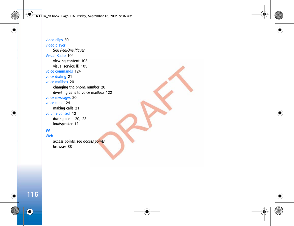 116video clips 50video playerSee RealOne PlayerVisual Radio 104viewing content 105visual service ID 105voice commands 124voice dialing 21voice mailbox 20changing the phone number 20diverting calls to voice mailbox 122voice messages 20voice tags 124making calls 21volume control 12during a call 20,23loudspeaker 12WWebaccess points, see access pointsbrowser 88R1114_en.book  Page 116  Friday, September 16, 2005  9:36 AM
