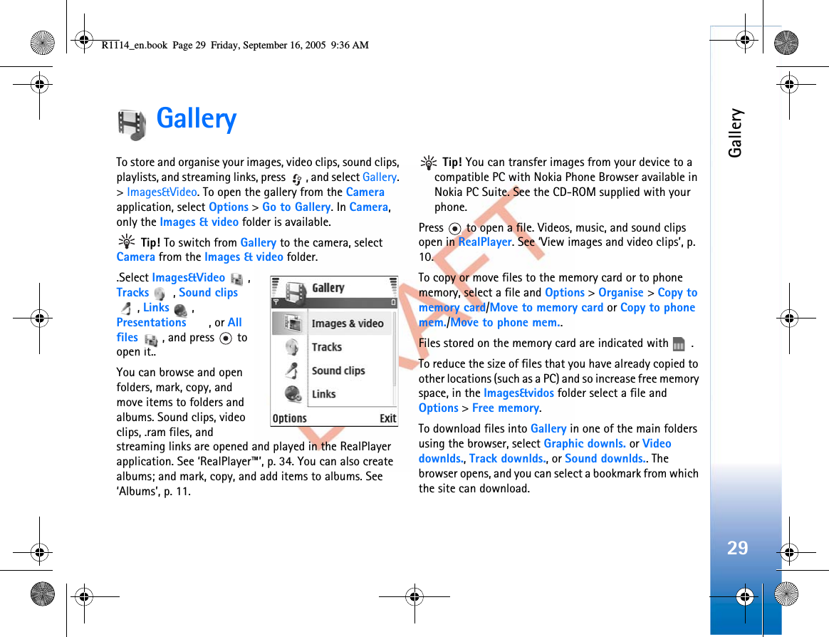 Gallery29GalleryTo store and organise your images, video clips, sound clips, playlists, and streaming links, press  , and select Gallery.&gt;Images&amp;Video. To open the gallery from the Cameraapplication, select Options &gt; Go to Gallery. In Camera,only the Images &amp; video folder is available. Tip! To switch from Gallery to the camera, select Camera from the Images &amp; video folder..Select Images&amp;Video , Tracks , Sound clips,Links , Presentations , or All files  , and press   to open it..You can browse and open folders, mark, copy, and move items to folders and albums. Sound clips, video clips, .ram files, and streaming links are opened and played in the RealPlayer application. See ‘RealPlayer™’, p. 34. You can also create albums; and mark, copy, and add items to albums. See ‘Albums’, p. 11.Tip! You can transfer images from your device to a compatible PC with Nokia Phone Browser available in Nokia PC Suite. See the CD-ROM supplied with your phone.Press   to open a file. Videos, music, and sound clips open in RealPlayer. See ‘View images and video clips’, p. 10.To copy or move files to the memory card or to phone memory, select a file and Options &gt; Organise &gt;Copy to memory card/Move to memory card or Copy to phone mem./Move to phone mem..Files stored on the memory card are indicated with  .To reduce the size of files that you have already copied to other locations (such as a PC) and so increase free memory space, in the Images&amp;vidos folder select a file and Options &gt; Free memory.To download files into Gallery in one of the main folders using the browser, select Graphic downls. or Video downlds.,Track downlds., or Sound downlds.. The browser opens, and you can select a bookmark from which the site can download.R1114_en.book  Page 29  Friday, September 16, 2005  9:36 AM