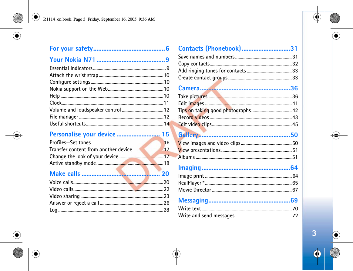 3For your safety...........................................6Your Nokia N71.........................................9Essential indicators...............................................................9Attach the wrist strap........................................................10Configure settings...............................................................10Nokia support on the Web................................................10Help .........................................................................................10Clock........................................................................................11Volume and loudspeaker control ....................................12File manager .........................................................................12Useful shortcuts...................................................................14Personalise your device .......................... 15Profiles—Set tones...............................................................16Transfer content from another device...........................17Change the look of your device.......................................17Active standby mode..........................................................18Make calls ............................................... 20Voice calls..............................................................................20Video calls..............................................................................22Video sharing .......................................................................23Answer or reject a call.......................................................26Log ...........................................................................................28Contacts (Phonebook).............................31Save names and numbers.................................................31Copy contacts.......................................................................32Add ringing tones for contacts .......................................33Create contact groups .......................................................33Camera......................................................36Take pictures.........................................................................36Edit images ...........................................................................41Tips on taking good photographs...................................42Record videos .......................................................................43Edit video clips.....................................................................45Gallery.......................................................50View images and video clips............................................50View presentations .............................................................51Albums ...................................................................................51Imaging.....................................................64Image print ...........................................................................64RealPlayer™...........................................................................65Movie Director .....................................................................67Messaging.................................................69Write text..............................................................................70Write and send messages .................................................72R1114_en.book  Page 3  Friday, September 16, 2005  9:36 AM