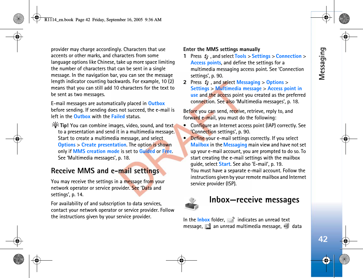 Messaging42provider may charge accordingly. Characters that use accents or other marks, and characters from some language options like Chinese, take up more space limiting the number of characters that can be sent in a single message. In the navigation bar, you can see the message length indicator counting backwards. For example, 10 (2) means that you can still add 10 characters for the text to be sent as two messages.E-mail messages are automatically placed in Outboxbefore sending. If sending does not succeed, the e-mail is left in the Outbox with the Failed status.Tip! You can combine images, video, sound, and text to a presentation and send it in a multimedia message. Start to create a multimedia message, and select Options &gt;Create presentation. The option is shown only if MMS creation mode is set to Guided or Free.See ‘Multimedia messages’, p. 18.Receive MMS and e-mail settingsYou may receive the settings in a message from your network operator or service provider. See ‘Data and settings’, p. 14.For availability of and subscription to data services, contact your network operator or service provider. Follow the instructions given by your service provider.Enter the MMS settings manually1Press  , and select Tools &gt;Settings &gt;Connection &gt;Access points, and define the settings for a multimedia messaging access point. See ‘Connection settings’, p. 90.2Press , and select Messaging &gt;Options &gt;Settings &gt;Multimedia message &gt;Access point in use and the access point you created as the preferred connection. See also ‘Multimedia messages’, p. 18.Before you can send, receive, retrieve, reply to, and forward e-mail, you must do the following:• Configure an Internet access point (IAP) correctly. See ‘Connection settings’, p. 90.• Define your e-mail settings correctly. If you select Mailbox in the Messaging main view and have not set up your e-mail account, you are prompted to do so. To start creating the e-mail settings with the mailbox guide, select Start. See also ‘E-mail’, p. 19.You must have a separate e-mail account. Follow the instructions given by your remote mailbox and Internet service provider (ISP).Inbox—receive messagesIn the Inbox folder,   indicates an unread text message,   an unread multimedia message,   data R1114_en.book  Page 42  Friday, September 16, 2005  9:36 AM