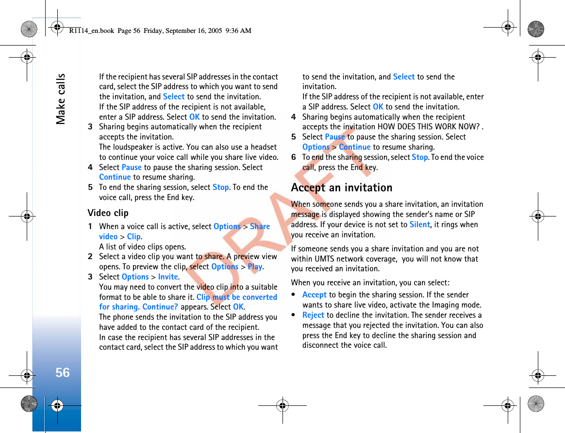Make calls56If the recipient has several SIP addresses in the contact card, select the SIP address to which you want to send the invitation, and Select to send the invitation. If the SIP address of the recipient is not available, enter a SIP address. Select OK to send the invitation. 3Sharing begins automatically when the recipient accepts the invitation.The loudspeaker is active. You can also use a headset to continue your voice call while you share live video.4Select Pause to pause the sharing session. Select Continue to resume sharing.5To end the sharing session, select Stop. To end the voice call, press the End key.Video clip1When a voice call is active, select Options &gt; Share video &gt; Clip.A list of video clips opens.2Select a video clip you want to share. A preview view opens. To preview the clip, select Options &gt; Play.3Select Options &gt; Invite.You may need to convert the video clip into a suitable format to be able to share it. Clip must be converted for sharing. Continue? appears. Select OK.The phone sends the invitation to the SIP address you have added to the contact card of the recipient. In case the recipient has several SIP addresses in the contact card, select the SIP address to which you want to send the invitation, and Select to send the invitation. If the SIP address of the recipient is not available, enter a SIP address. Select OK to send the invitation.4Sharing begins automatically when the recipient accepts the invitation HOW DOES THIS WORK NOW? .5Select Pause to pause the sharing session. Select Options &gt; Continue to resume sharing.6To end the sharing session, select Stop. To end the voice call, press the End key.Accept an invitationWhen someone sends you a share invitation, an invitation message is displayed showing the sender’s name or SIP address. If your device is not set to Silent, it rings when you receive an invitation.If someone sends you a share invitation and you are not within UMTS network coverage,  you will not know that you received an invitation.When you receive an invitation, you can select:•Accept to begin the sharing session. If the sender wants to share live video, activate the Imaging mode.•Reject to decline the invitation. The sender receives a message that you rejected the invitation. You can also press the End key to decline the sharing session and disconnect the voice call.R1114_en.book  Page 56  Friday, September 16, 2005  9:36 AM