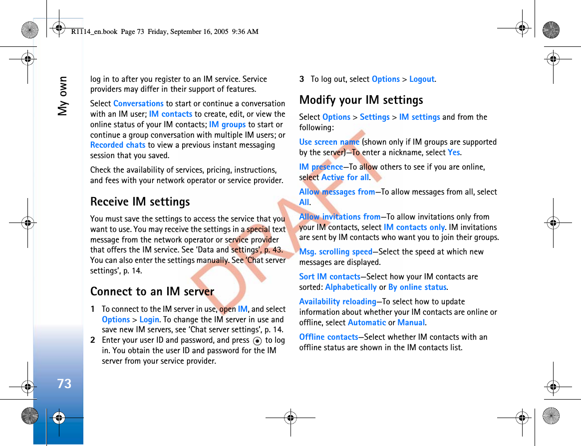 My own73log in to after you register to an IM service. Service providers may differ in their support of features.Select Conversations to start or continue a conversation with an IM user; IM contacts to create, edit, or view the online status of your IM contacts; IM groups to start or continue a group conversation with multiple IM users; or Recorded chats to view a previous instant messaging session that you saved.Check the availability of services, pricing, instructions, and fees with your network operator or service provider.Receive IM settingsYou must save the settings to access the service that you want to use. You may receive the settings in a special text message from the network operator or service provider that offers the IM service. See ‘Data and settings’, p. 43. You can also enter the settings manually. See ‘Chat server settings’, p. 14.Connect to an IM server1To connect to the IM server in use, open IM, and select Options &gt;Login. To change the IM server in use and save new IM servers, see ‘Chat server settings’, p. 14.2Enter your user ID and password, and press   to log in. You obtain the user ID and password for the IM server from your service provider.3To log out, select Options &gt;Logout.Modify your IM settingsSelect Options &gt;Settings &gt;IM settings and from the following:Use screen name (shown only if IM groups are supported by the server)—To enter a nickname, select Yes.IM presence—To allow others to see if you are online, select Active for all.Allow messages from—To allow messages from all, select All.Allow invitations from—To allow invitations only from your IM contacts, select IM contacts only. IM invitations are sent by IM contacts who want you to join their groups.Msg. scrolling speed—Select the speed at which new messages are displayed.Sort IM contacts—Select how your IM contacts are sorted: Alphabetically or By online status.Availability reloading—To select how to update information about whether your IM contacts are online or offline, select Automatic or Manual.Offline contacts—Select whether IM contacts with an offline status are shown in the IM contacts list.R1114_en.book  Page 73  Friday, September 16, 2005  9:36 AM