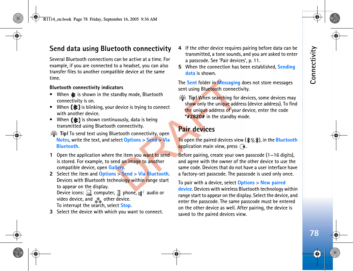 Connectivity78Send data using Bluetooth connectivitySeveral Bluetooth connections can be active at a time. For example, if you are connected to a headset, you can also transfer files to another compatible device at the same time.Bluetooth connectivity indicators• When   is shown in the standby mode, Bluetooth connectivity is on.• When   is blinking, your device is trying to connect with another device.• When   is shown continuously, data is being transmitted using Bluetooth connectivity. Tip! To send text using Bluetooth connectivity, open Notes, write the text, and select Options &gt;Send &gt;ViaBluetooth.1Open the application where the item you want to send is stored. For example, to send an image to another compatible device, open Gallery.2Select the item and Options &gt;Send &gt;Via Bluetooth.Devices with Bluetooth technology within range start to appear on the display.Device icons:   computer,   phone,   audio or video device, and   other device.To interrupt the search, select Stop.3Select the device with which you want to connect.4If the other device requires pairing before data can be transmitted, a tone sounds, and you are asked to enter a passcode. See ‘Pair devices’, p. 11.5When the connection has been established, Sending data is shown.The Sent folder in Messaging does not store messages sent using Bluetooth connectivity. Tip! When searching for devices, some devices may show only the unique address (device address). To find the unique address of your device, enter the code *#2820# in the standby mode.Pair devicesTo open the paired devices view ( ), in the Bluetoothapplication main view, press  .Before pairing, create your own passcode (1—16 digits), and agree with the owner of the other device to use the same code. Devices that do not have a user interface have a factory-set passcode. The passcode is used only once.To pair with a device, select Options &gt;New paired device. Devices with wireless Bluetooth technology within range start to appear on the display. Select the device, and enter the passcode. The same passcode must be entered on the other device as well. After pairing, the device is saved to the paired devices view.R1114_en.book  Page 78  Friday, September 16, 2005  9:36 AM