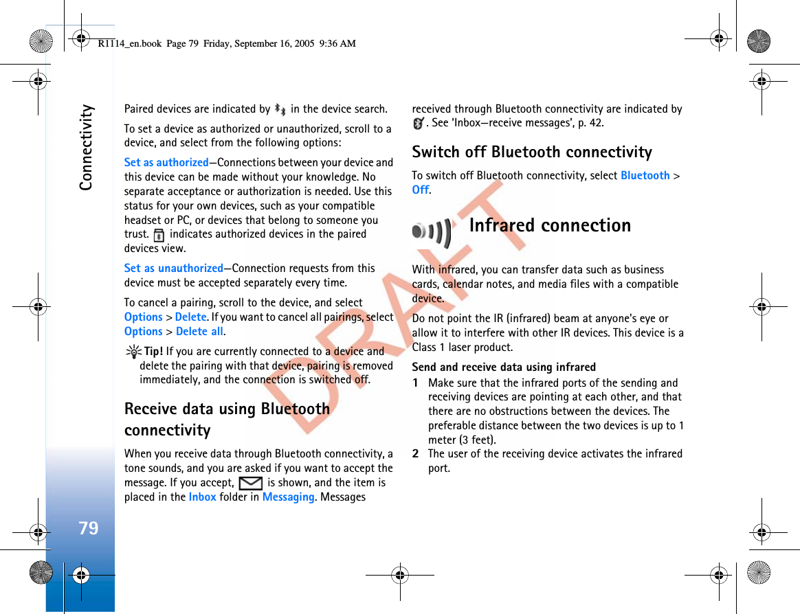 Connectivity79Paired devices are indicated by   in the device search. To set a device as authorized or unauthorized, scroll to a device, and select from the following options:Set as authorized—Connections between your device and this device can be made without your knowledge. No separate acceptance or authorization is needed. Use this status for your own devices, such as your compatible headset or PC, or devices that belong to someone you trust.   indicates authorized devices in the paired devices view.Set as unauthorized—Connection requests from this device must be accepted separately every time.To cancel a pairing, scroll to the device, and select Options &gt;Delete. If you want to cancel all pairings, select Options &gt;Delete all.Tip! If you are currently connected to a device and delete the pairing with that device, pairing is removed immediately, and the connection is switched off.Receive data using Bluetooth connectivityWhen you receive data through Bluetooth connectivity, a tone sounds, and you are asked if you want to accept the message. If you accept,   is shown, and the item is placed in the Inbox folder in Messaging. Messages received through Bluetooth connectivity are indicated by . See ‘Inbox—receive messages’, p. 42.Switch off Bluetooth connectivityTo switch off Bluetooth connectivity, select Bluetooth &gt;Off.Infrared connectionWith infrared, you can transfer data such as business cards, calendar notes, and media files with a compatible device.Do not point the IR (infrared) beam at anyone&apos;s eye or allow it to interfere with other IR devices. This device is a Class 1 laser product.Send and receive data using infrared1Make sure that the infrared ports of the sending and receiving devices are pointing at each other, and that there are no obstructions between the devices. The preferable distance between the two devices is up to 1 meter (3 feet).2The user of the receiving device activates the infrared port.R1114_en.book  Page 79  Friday, September 16, 2005  9:36 AM