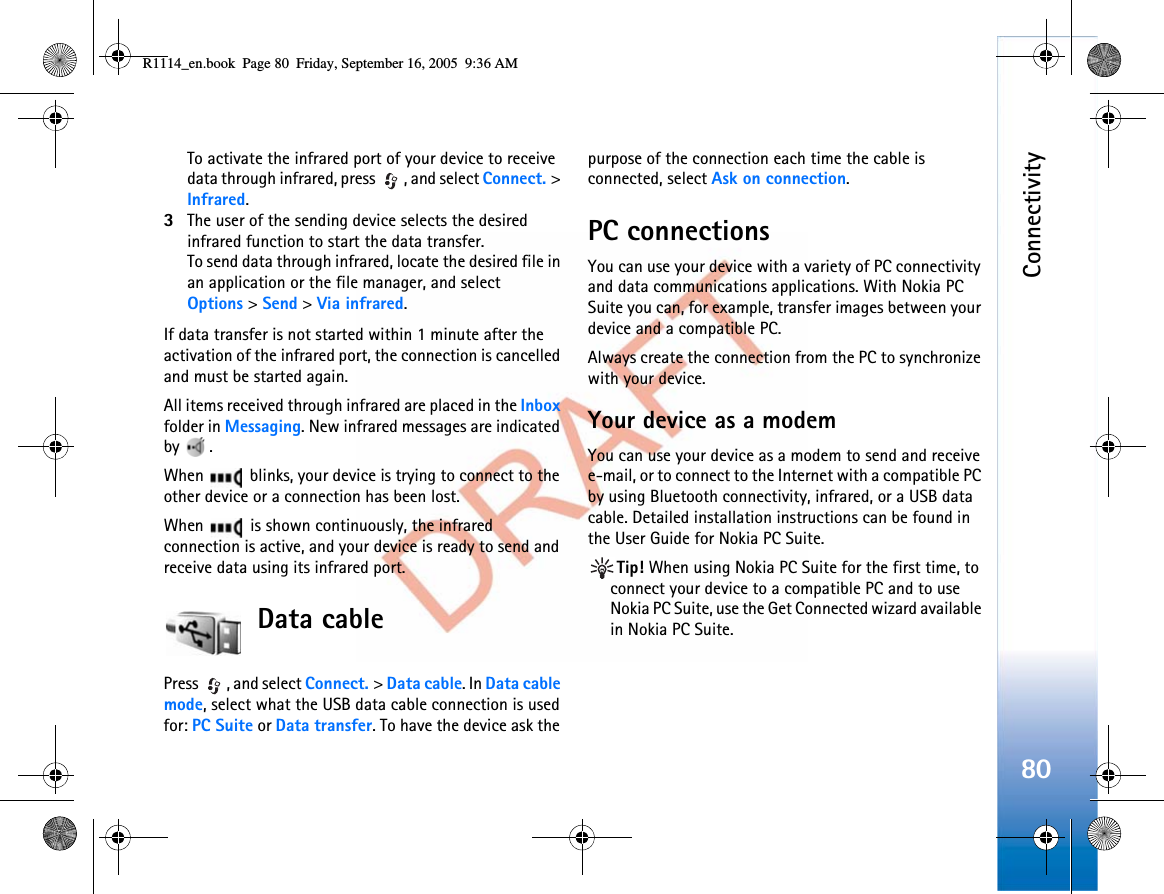 Connectivity80To activate the infrared port of your device to receive data through infrared, press  , and select Connect. &gt;Infrared.3The user of the sending device selects the desired infrared function to start the data transfer.To send data through infrared, locate the desired file in an application or the file manager, and select Options &gt;Send &gt;Via infrared.If data transfer is not started within 1 minute after the activation of the infrared port, the connection is cancelled and must be started again.All items received through infrared are placed in the Inboxfolder in Messaging. New infrared messages are indicated by .When   blinks, your device is trying to connect to the other device or a connection has been lost.When   is shown continuously, the infrared connection is active, and your device is ready to send and receive data using its infrared port.Data cablePress  , and select Connect. &gt;Data cable. In Data cable mode, select what the USB data cable connection is used for: PC Suite or Data transfer. To have the device ask the purpose of the connection each time the cable is connected, select Ask on connection.PC connectionsYou can use your device with a variety of PC connectivity and data communications applications. With Nokia PC Suite you can, for example, transfer images between your device and a compatible PC.Always create the connection from the PC to synchronize with your device.Your device as a modemYou can use your device as a modem to send and receive e-mail, or to connect to the Internet with a compatible PC by using Bluetooth connectivity, infrared, or a USB data cable. Detailed installation instructions can be found in the User Guide for Nokia PC Suite.Tip! When using Nokia PC Suite for the first time, to connect your device to a compatible PC and to use Nokia PC Suite, use the Get Connected wizard available in Nokia PC Suite.R1114_en.book  Page 80  Friday, September 16, 2005  9:36 AM
