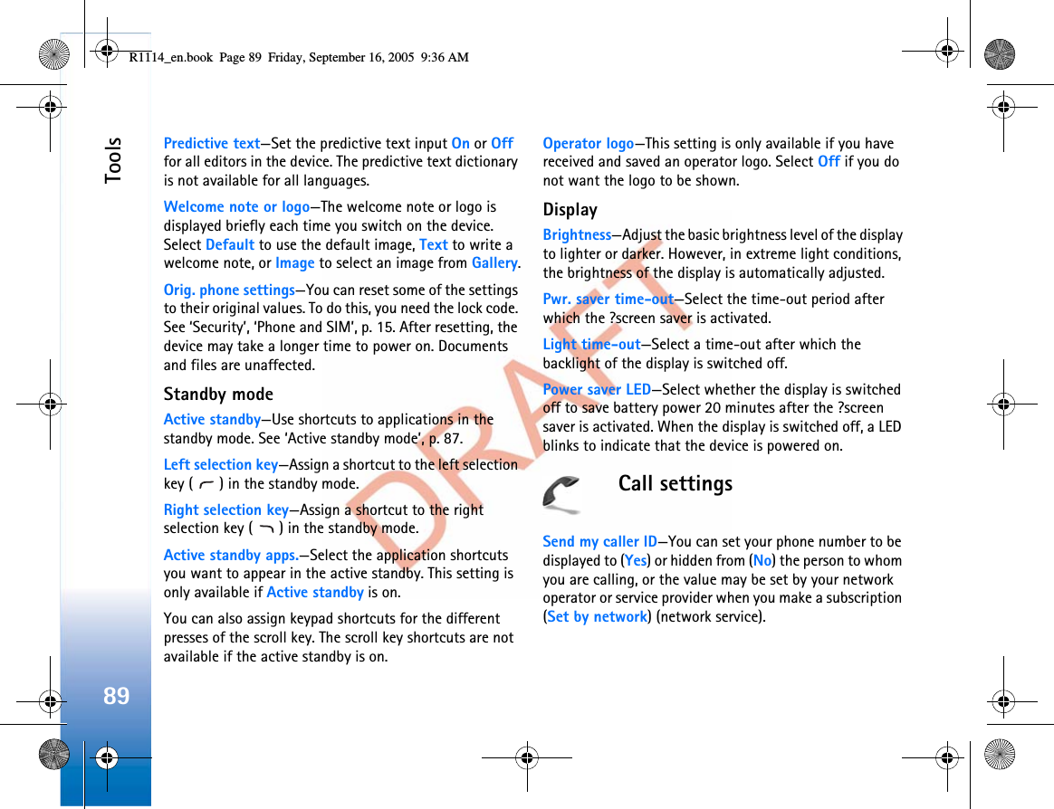 Tools89Predictive text—Set the predictive text input On or Offfor all editors in the device. The predictive text dictionary is not available for all languages.Welcome note or logo—The welcome note or logo is displayed briefly each time you switch on the device. Select Default to use the default image, Text to write a welcome note, or Image to select an image from Gallery.Orig. phone settings—You can reset some of the settings to their original values. To do this, you need the lock code. See ‘Security’, ‘Phone and SIM’, p. 15. After resetting, the device may take a longer time to power on. Documents and files are unaffected.Standby modeActive standby—Use shortcuts to applications in the standby mode. See ‘Active standby mode’, p. 87.Left selection key—Assign a shortcut to the left selection key ( ) in the standby mode.Right selection key—Assign a shortcut to the right selection key ( ) in the standby mode.Active standby apps.—Select the application shortcuts you want to appear in the active standby. This setting is only available if Active standby is on.You can also assign keypad shortcuts for the different presses of the scroll key. The scroll key shortcuts are not available if the active standby is on.Operator logo—This setting is only available if you have received and saved an operator logo. Select Off if you do not want the logo to be shown.DisplayBrightness—Adjust the basic brightness level of the display to lighter or darker. However, in extreme light conditions, the brightness of the display is automatically adjusted.Pwr. saver time-out—Select the time-out period after which the ?screen saver is activated.Light time-out—Select a time-out after which the backlight of the display is switched off.Power saver LED—Select whether the display is switched off to save battery power 20 minutes after the ?screen saver is activated. When the display is switched off, a LED blinks to indicate that the device is powered on.Call settingsSend my caller ID—You can set your phone number to be displayed to (Yes) or hidden from (No) the person to whom you are calling, or the value may be set by your network operator or service provider when you make a subscription (Set by network) (network service).R1114_en.book  Page 89  Friday, September 16, 2005  9:36 AM