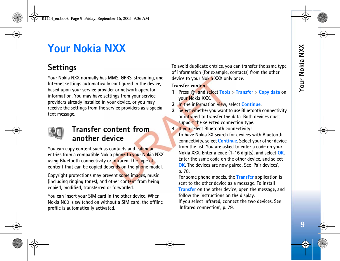 Your Nokia NXX9Your Nokia NXXSettingsYour Nokia NXX normally has MMS, GPRS, streaming, and Internet settings automatically configured in the device, based upon your service provider or network operator information. You may have settings from your service providers already installed in your device, or you may receive the settings from the service providers as a special text message.Transfer content from another deviceYou can copy content such as contacts and calendar entries from a compatible Nokia phone to your Nokia NXX using Bluetooth connectivity or infrared. The type of content that can be copied depends on the phone model.Copyright protections may prevent some images, music (including ringing tones), and other content from being copied, modified, transferred or forwarded.You can insert your SIM card in the other device. When Nokia N80 is switched on without a SIM card, the offline profile is automatically activated.To avoid duplicate entries, you can transfer the same type of information (for example, contacts) from the other device to your Nokia XXX only once.Transfer content1Press  , and select Tools &gt;Transfer &gt;Copy data on your Nokia XXX.2In the information view, select Continue.3Select whether you want to use Bluetooth connectivity or infrared to transfer the data. Both devices must support the selected connection type.4If you select Bluetooth connectivity:To have Nokia XX search for devices with Bluetooth connectivity, select Continue. Select your other device from the list. You are asked to enter a code on your Nokia XXX. Enter a code (1-16 digits), and select OK.Enter the same code on the other device, and select OK. The devices are now paired. See ‘Pair devices’, p. 78.For some phone models, the Transfer application is sent to the other device as a message. To install Transfer on the other device, open the message, and follow the instructions on the display.If you select infrared, connect the two devices. See ‘Infrared connection’, p. 79.R1114_en.book  Page 9  Friday, September 16, 2005  9:36 AM