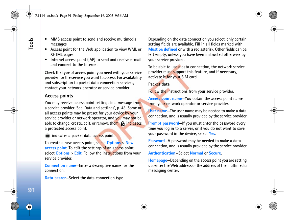 Tools91• MMS access point to send and receive multimedia messages• Access point for the Web application to view WML or XHTML pages• Internet access point (IAP) to send and receive e-mail and connect to the InternetCheck the type of access point you need with your service provider for the service you want to access. For availability and subscription to packet data connection services, contact your network operator or service provider.Access pointsYou may receive access point settings in a message from a service provider. See ‘Data and settings’, p. 43. Some or all access points may be preset for your device by your service provider or network operator, and you may not be able to change, create, edit, or remove them.   indicates a protected access point. indicates a packet data access point.To create a new access point, select Options &gt;New access point. To edit the settings of an access point, select Options &gt;Edit. Follow the instructions from your service provider.Connection name—Enter a descriptive name for the connection.Data bearer—Select the data connection type.Depending on the data connection you select, only certain setting fields are available. Fill in all fields marked with Must be defined or with a red asterisk. Other fields can be left empty, unless you have been instructed otherwise by your service provider.To be able to use a data connection, the network service provider must support this feature, and if necessary, activate it for your SIM card.Packet dataFollow the instructions from your service provider.Access point name—You obtain the access point name from your network operator or service provider.User name—The user name may be needed to make a data connection, and is usually provided by the service provider.Prompt password—If you must enter the password every time you log in to a server, or if you do not want to save your password in the device, select Yes.Password—A password may be needed to make a data connection, and is usually provided by the service provider.Authentication—Select Normal or Secure.Homepage—Depending on the access point you are setting up, enter the Web address or the address of the multimedia messaging center.R1114_en.book  Page 91  Friday, September 16, 2005  9:36 AM