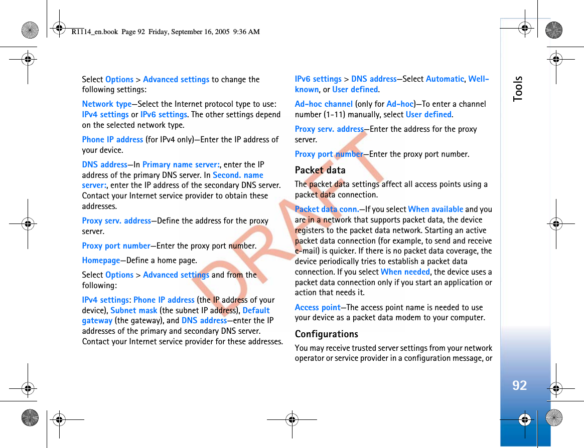 Tools92Select Options &gt;Advanced settings to change the following settings:Network type—Select the Internet protocol type to use: IPv4 settings or IPv6 settings. The other settings depend on the selected network type.Phone IP address (for IPv4 only)—Enter the IP address of your device. DNS address—In Primary name server:, enter the IP address of the primary DNS server. In Second. name server:, enter the IP address of the secondary DNS server. Contact your Internet service provider to obtain these addresses.Proxy serv. address—Define the address for the proxy server.Proxy port number—Enter the proxy port number.Homepage—Define a home page.Select Options &gt; Advanced settings and from the following:IPv4 settings:Phone IP address (the IP address of your device), Subnet mask (the subnet IP address), Default gateway (the gateway), and DNS address—enter the IP addresses of the primary and secondary DNS server. Contact your Internet service provider for these addresses.IPv6 settings &gt;DNS address—Select Automatic,Well-known, or User defined.Ad-hoc channel (only for Ad-hoc)—To enter a channel number (1-11) manually, select User defined.Proxy serv. address—Enter the address for the proxy server.Proxy port number—Enter the proxy port number.Packet dataThe packet data settings affect all access points using a packet data connection.Packet data conn.—If you select When available and you are in a network that supports packet data, the device registers to the packet data network. Starting an active packet data connection (for example, to send and receive e-mail) is quicker. If there is no packet data coverage, the device periodically tries to establish a packet data connection. If you select When needed, the device uses a packet data connection only if you start an application or action that needs it.Access point—The access point name is needed to use your device as a packet data modem to your computer.ConfigurationsYou may receive trusted server settings from your network operator or service provider in a configuration message, or R1114_en.book  Page 92  Friday, September 16, 2005  9:36 AM