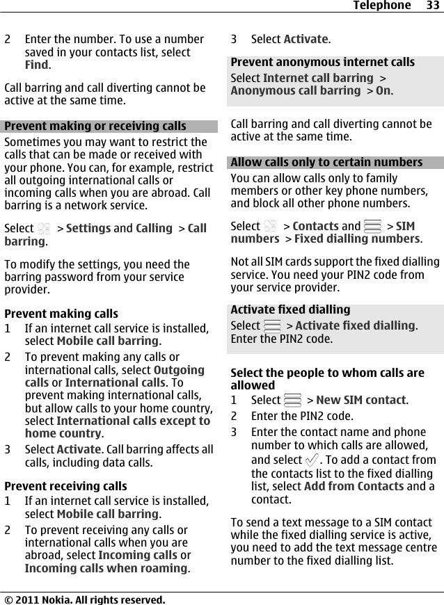 2 Enter the number. To use a numbersaved in your contacts list, selectFind.Call barring and call diverting cannot beactive at the same time.Prevent making or receiving callsSometimes you may want to restrict thecalls that can be made or received withyour phone. You can, for example, restrictall outgoing international calls orincoming calls when you are abroad. Callbarring is a network service.Select   &gt; Settings and Calling &gt; Callbarring.To modify the settings, you need thebarring password from your serviceprovider.Prevent making calls1 If an internet call service is installed,select Mobile call barring.2 To prevent making any calls orinternational calls, select Outgoingcalls or International calls. Toprevent making international calls,but allow calls to your home country,select International calls except tohome country.3 Select Activate. Call barring affects allcalls, including data calls.Prevent receiving calls1 If an internet call service is installed,select Mobile call barring.2 To prevent receiving any calls orinternational calls when you areabroad, select Incoming calls orIncoming calls when roaming.3 Select Activate.Prevent anonymous internet callsSelect Internet call barring &gt;Anonymous call barring &gt; On.Call barring and call diverting cannot beactive at the same time.Allow calls only to certain numbersYou can allow calls only to familymembers or other key phone numbers,and block all other phone numbers.Select   &gt; Contacts and   &gt; SIMnumbers &gt; Fixed dialling numbers.Not all SIM cards support the fixed diallingservice. You need your PIN2 code fromyour service provider.Activate fixed diallingSelect   &gt; Activate fixed dialling.Enter the PIN2 code.Select the people to whom calls areallowed1 Select   &gt; New SIM contact.2 Enter the PIN2 code.3 Enter the contact name and phonenumber to which calls are allowed,and select  . To add a contact fromthe contacts list to the fixed diallinglist, select Add from Contacts and acontact.To send a text message to a SIM contactwhile the fixed dialling service is active,you need to add the text message centrenumber to the fixed dialling list.Telephone 33© 2011 Nokia. All rights reserved.