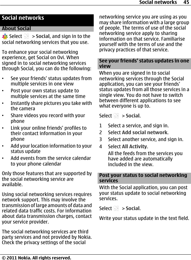 Social networksAbout Social Select   &gt; Social, and sign in to thesocial networking services that you use.To enhance your social networkingexperience, get Social on Ovi. Whensigned in to social networking servicesthrough Social, you can do the following:•See your friends&apos; status updates frommultiple services in one view•Post your own status update tomultiple services at the same time•Instantly share pictures you take withthe camera•Share videos you record with yourphone•Link your online friends&apos; profiles totheir contact information in yourphone•Add your location information to yourstatus update•Add events from the service calendarto your phone calendarOnly those features that are supported bythe social networking service areavailable.Using social networking services requiresnetwork support. This may involve thetransmission of large amounts of data andrelated data traffic costs. For informationabout data transmission charges, contactyour service provider.The social networking services are thirdparty services and not provided by Nokia.Check the privacy settings of the socialnetworking service you are using as youmay share information with a large groupof people. The terms of use of the socialnetworking service apply to sharinginformation on that service. Familiariseyourself with the terms of use and theprivacy practices of that service.See your friends&apos; status updates in oneviewWhen you are signed in to socialnetworking services through the Socialapplication, you can see your friends&apos;status updates from all those services in asingle view. You do not have to switchbetween different applications to seewhat everyone is up to.Select   &gt; Social.1 Select a service, and sign in.2 Select Add social network.3 Select another service, and sign in.4 Select All Activity.All the feeds from the services youhave added are automaticallyincluded in the view.Post your status to social networkingservicesWith the Social application, you can postyour status update to social networkingservices.Select   &gt; Social.Write your status update in the text field.Social networks 45© 2011 Nokia. All rights reserved.