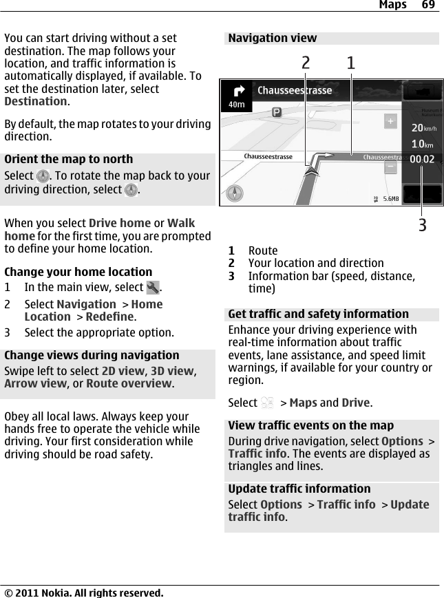 You can start driving without a setdestination. The map follows yourlocation, and traffic information isautomatically displayed, if available. Toset the destination later, selectDestination.By default, the map rotates to your drivingdirection.Orient the map to northSelect  . To rotate the map back to yourdriving direction, select  .When you select Drive home or Walkhome for the first time, you are promptedto define your home location.Change your home location1 In the main view, select  .2 Select Navigation &gt; HomeLocation &gt; Redefine.3 Select the appropriate option.Change views during navigationSwipe left to select 2D view, 3D view,Arrow view, or Route overview.Obey all local laws. Always keep yourhands free to operate the vehicle whiledriving. Your first consideration whiledriving should be road safety.Navigation view1Route2Your location and direction3Information bar (speed, distance,time)Get traffic and safety informationEnhance your driving experience withreal-time information about trafficevents, lane assistance, and speed limitwarnings, if available for your country orregion.Select   &gt; Maps and Drive.View traffic events on the mapDuring drive navigation, select Options &gt;Traffic info. The events are displayed astriangles and lines.Update traffic informationSelect Options &gt; Traffic info &gt; Updatetraffic info.Maps 69© 2011 Nokia. All rights reserved.