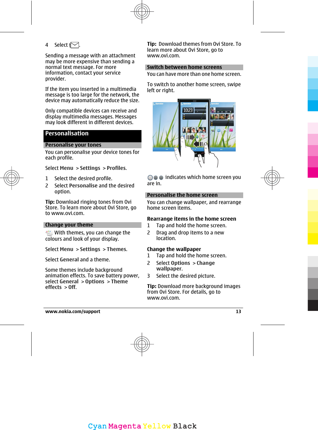 4 Select  .Sending a message with an attachmentmay be more expensive than sending anormal text message. For moreinformation, contact your serviceprovider.If the item you inserted in a multimediamessage is too large for the network, thedevice may automatically reduce the size.Only compatible devices can receive anddisplay multimedia messages. Messagesmay look different in different devices.PersonalisationPersonalise your tonesYou can personalise your device tones foreach profile.Select Menu &gt; Settings &gt; Profiles.1 Select the desired profile.2 Select Personalise and the desiredoption.Tip: Download ringing tones from OviStore. To learn more about Ovi Store, goto www.ovi.com.Change your theme With themes, you can change thecolours and look of your display.Select Menu &gt; Settings &gt; Themes.Select General and a theme.Some themes include backgroundanimation effects. To save battery power,select General &gt; Options &gt; Themeeffects &gt; Off.Tip:  Download themes from Ovi Store. Tolearn more about Ovi Store, go towww.ovi.com.Switch between home screensYou can have more than one home screen.To switch to another home screen, swipeleft or right. indicates which home screen youare in.Personalise the home screenYou can change wallpaper, and rearrangehome screen items.Rearrange items in the home screen1 Tap and hold the home screen.2 Drag and drop items to a newlocation.Change the wallpaper1 Tap and hold the home screen.2 Select Options &gt; Changewallpaper.3 Select the desired picture.Tip: Download more background imagesfrom Ovi Store. For details, go towww.ovi.com.www.nokia.com/support 13CyanCyanMagentaMagentaYellowYellowBlackBlack