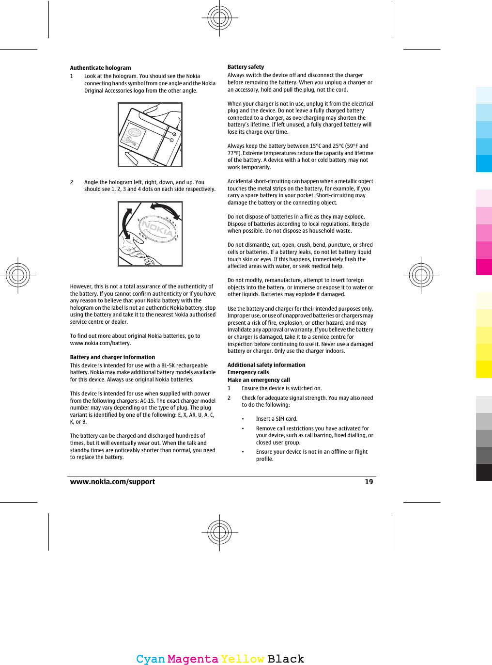 Authenticate hologram1 Look at the hologram. You should see the Nokiaconnecting hands symbol from one angle and the NokiaOriginal Accessories logo from the other angle.2 Angle the hologram left, right, down, and up. Youshould see 1, 2, 3 and 4 dots on each side respectively.However, this is not a total assurance of the authenticity ofthe battery. If you cannot confirm authenticity or if you haveany reason to believe that your Nokia battery with thehologram on the label is not an authentic Nokia battery, stopusing the battery and take it to the nearest Nokia authorisedservice centre or dealer.To find out more about original Nokia batteries, go towww.nokia.com/battery.Battery and charger informationThis device is intended for use with a BL-5K rechargeablebattery. Nokia may make additional battery models availablefor this device. Always use original Nokia batteries.This device is intended for use when supplied with powerfrom the following chargers: AC-15. The exact charger modelnumber may vary depending on the type of plug. The plugvariant is identified by one of the following: E, X, AR, U, A, C,K, or B.The battery can be charged and discharged hundreds oftimes, but it will eventually wear out. When the talk andstandby times are noticeably shorter than normal, you needto replace the battery.Battery safetyAlways switch the device off and disconnect the chargerbefore removing the battery. When you unplug a charger oran accessory, hold and pull the plug, not the cord.When your charger is not in use, unplug it from the electricalplug and the device. Do not leave a fully charged batteryconnected to a charger, as overcharging may shorten thebattery’s lifetime. If left unused, a fully charged battery willlose its charge over time.Always keep the battery between 15°C and 25°C (59°F and77°F). Extreme temperatures reduce the capacity and lifetimeof the battery. A device with a hot or cold battery may notwork temporarily.Accidental short-circuiting can happen when a metallic objecttouches the metal strips on the battery, for example, if youcarry a spare battery in your pocket. Short-circuiting maydamage the battery or the connecting object.Do not dispose of batteries in a fire as they may explode.Dispose of batteries according to local regulations. Recyclewhen possible. Do not dispose as household waste.Do not dismantle, cut, open, crush, bend, puncture, or shredcells or batteries. If a battery leaks, do not let battery liquidtouch skin or eyes. If this happens, immediately flush theaffected areas with water, or seek medical help.Do not modify, remanufacture, attempt to insert foreignobjects into the battery, or immerse or expose it to water orother liquids. Batteries may explode if damaged.Use the battery and charger for their intended purposes only.Improper use, or use of unapproved batteries or chargers maypresent a risk of fire, explosion, or other hazard, and mayinvalidate any approval or warranty. If you believe the batteryor charger is damaged, take it to a service centre forinspection before continuing to use it. Never use a damagedbattery or charger. Only use the charger indoors.Additional safety informationEmergency callsMake an emergency call1 Ensure the device is switched on.2 Check for adequate signal strength. You may also needto do the following:•Insert a SIM card.•Remove call restrictions you have activated foryour device, such as call barring, fixed dialling, orclosed user group.•Ensure your device is not in an offline or flightprofile.www.nokia.com/support 19CyanCyanMagentaMagentaYellowYellowBlackBlack