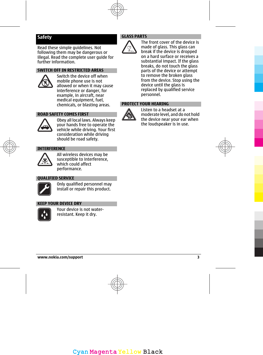 SafetyRead these simple guidelines. Notfollowing them may be dangerous orillegal. Read the complete user guide forfurther information.SWITCH OFF IN RESTRICTED AREASSwitch the device off whenmobile phone use is notallowed or when it may causeinterference or danger, forexample, in aircraft, nearmedical equipment, fuel,chemicals, or blasting areas.ROAD SAFETY COMES FIRSTObey all local laws. Always keepyour hands free to operate thevehicle while driving. Your firstconsideration while drivingshould be road safety.INTERFERENCEAll wireless devices may besusceptible to interference,which could affectperformance.QUALIFIED SERVICEOnly qualified personnel mayinstall or repair this product.KEEP YOUR DEVICE DRYYour device is not water-resistant. Keep it dry.GLASS PARTSThe front cover of the device ismade of glass. This glass canbreak if the device is droppedon a hard surface or receives asubstantial impact. If the glassbreaks, do not touch the glassparts of the device or attemptto remove the broken glassfrom the device. Stop using thedevice until the glass isreplaced by qualified servicepersonnel.PROTECT YOUR HEARINGListen to a headset at amoderate level, and do not holdthe device near your ear whenthe loudspeaker is in use.www.nokia.com/support 3CyanCyanMagentaMagentaYellowYellowBlackBlack