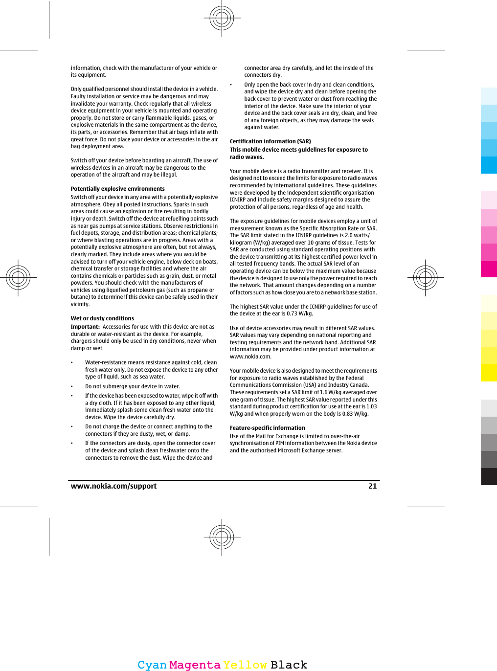 information, check with the manufacturer of your vehicle orits equipment.Only qualified personnel should install the device in a vehicle.Faulty installation or service may be dangerous and mayinvalidate your warranty. Check regularly that all wirelessdevice equipment in your vehicle is mounted and operatingproperly. Do not store or carry flammable liquids, gases, orexplosive materials in the same compartment as the device,its parts, or accessories. Remember that air bags inflate withgreat force. Do not place your device or accessories in the airbag deployment area.Switch off your device before boarding an aircraft. The use ofwireless devices in an aircraft may be dangerous to theoperation of the aircraft and may be illegal.Potentially explosive environmentsSwitch off your device in any area with a potentially explosiveatmosphere. Obey all posted instructions. Sparks in suchareas could cause an explosion or fire resulting in bodilyinjury or death. Switch off the device at refuelling points suchas near gas pumps at service stations. Observe restrictions infuel depots, storage, and distribution areas; chemical plants;or where blasting operations are in progress. Areas with apotentially explosive atmosphere are often, but not always,clearly marked. They include areas where you would beadvised to turn off your vehicle engine, below deck on boats,chemical transfer or storage facilities and where the aircontains chemicals or particles such as grain, dust, or metalpowders. You should check with the manufacturers ofvehicles using liquefied petroleum gas (such as propane orbutane) to determine if this device can be safely used in theirvicinity.Wet or dusty conditionsImportant:  Accessories for use with this device are not asdurable or water-resistant as the device. For example,chargers should only be used in dry conditions, never whendamp or wet.•Water-resistance means resistance against cold, cleanfresh water only. Do not expose the device to any othertype of liquid, such as sea water.•Do not submerge your device in water.•If the device has been exposed to water, wipe it off witha dry cloth. If it has been exposed to any other liquid,immediately splash some clean fresh water onto thedevice. Wipe the device carefully dry.•Do not charge the device or connect anything to theconnectors if they are dusty, wet, or damp.•If the connectors are dusty, open the connector coverof the device and splash clean freshwater onto theconnectors to remove the dust. Wipe the device andconnector area dry carefully, and let the inside of theconnectors dry.•Only open the back cover in dry and clean conditions,and wipe the device dry and clean before opening theback cover to prevent water or dust from reaching theinterior of the device. Make sure the interior of yourdevice and the back cover seals are dry, clean, and freeof any foreign objects, as they may damage the sealsagainst water.Certification information (SAR)This mobile device meets guidelines for exposure toradio waves.Your mobile device is a radio transmitter and receiver. It isdesigned not to exceed the limits for exposure to radio wavesrecommended by international guidelines. These guidelineswere developed by the independent scientific organisationICNIRP and include safety margins designed to assure theprotection of all persons, regardless of age and health.The exposure guidelines for mobile devices employ a unit ofmeasurement known as the Specific Absorption Rate or SAR.The SAR limit stated in the ICNIRP guidelines is 2.0 watts/kilogram (W/kg) averaged over 10 grams of tissue. Tests forSAR are conducted using standard operating positions withthe device transmitting at its highest certified power level inall tested frequency bands. The actual SAR level of anoperating device can be below the maximum value becausethe device is designed to use only the power required to reachthe network. That amount changes depending on a numberof factors such as how close you are to a network base station.The highest SAR value under the ICNIRP guidelines for use ofthe device at the ear is 0.73 W/kg.Use of device accessories may result in different SAR values.SAR values may vary depending on national reporting andtesting requirements and the network band. Additional SARinformation may be provided under product information atwww.nokia.com.Your mobile device is also designed to meet the requirementsfor exposure to radio waves established by the FederalCommunications Commission (USA) and Industry Canada.These requirements set a SAR limit of 1.6 W/kg averaged overone gram of tissue. The highest SAR value reported under thisstandard during product certification for use at the ear is 1.03W/kg and when properly worn on the body is 0.83 W/kg.Feature-specific informationUse of the Mail for Exchange is limited to over-the-airsynchronisation of PIM information between the Nokia deviceand the authorised Microsoft Exchange server.www.nokia.com/support 21CyanCyanMagentaMagentaYellowYellowBlackBlack