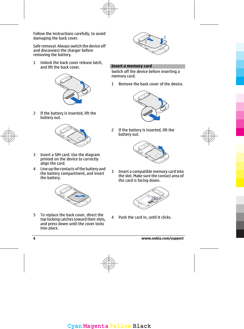 Follow the instructions carefully, to avoiddamaging the back cover.Safe removal. Always switch the device offand disconnect the charger beforeremoving the battery.1 Unlock the back cover release latch,and lift the back cover.2 If the battery is inserted, lift thebattery out.3 Insert a SIM card. Use the diagramprinted on the device to correctlyalign the card.4 Line up the contacts of the battery andthe battery compartment, and insertthe battery.5 To replace the back cover, direct thetop locking catches toward their slots,and press down until the cover locksinto place.Insert a memory cardSwitch off the device before inserting amemory card.1 Remove the back cover of the device.2 If the battery is inserted, lift thebattery out.3 Insert a compatible memory card intothe slot. Make sure the contact area ofthe card is facing down.4 Push the card in, until it clicks.6 www.nokia.com/supportCyanCyanMagentaMagentaYellowYellowBlackBlack