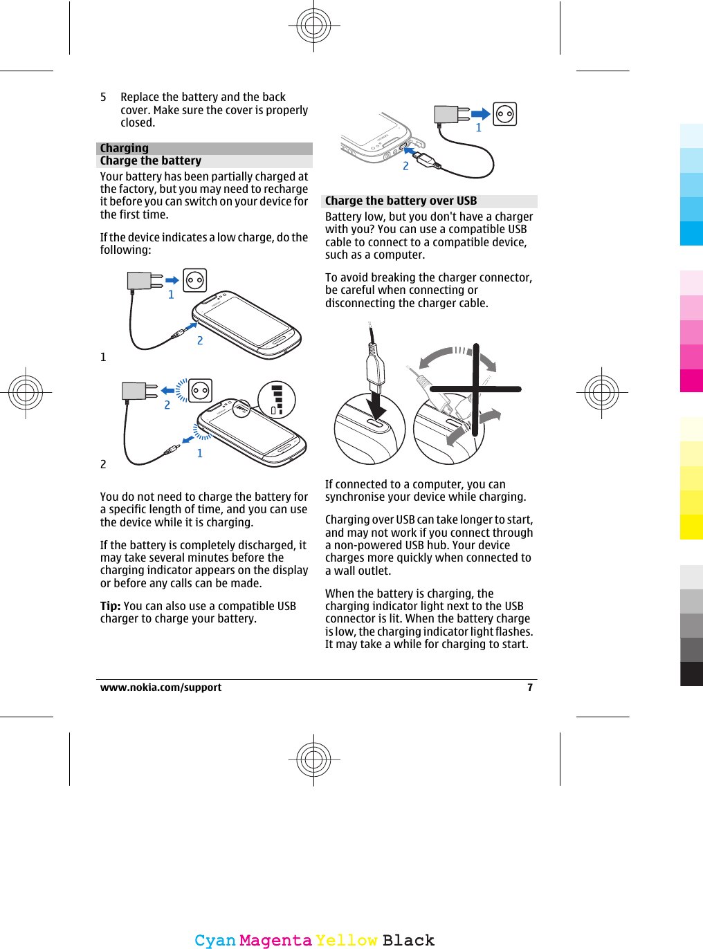 5 Replace the battery and the backcover. Make sure the cover is properlyclosed.ChargingCharge the batteryYour battery has been partially charged atthe factory, but you may need to rechargeit before you can switch on your device forthe first time.If the device indicates a low charge, do thefollowing:12You do not need to charge the battery fora specific length of time, and you can usethe device while it is charging.If the battery is completely discharged, itmay take several minutes before thecharging indicator appears on the displayor before any calls can be made.Tip: You can also use a compatible USBcharger to charge your battery.Charge the battery over USBBattery low, but you don&apos;t have a chargerwith you? You can use a compatible USBcable to connect to a compatible device,such as a computer.To avoid breaking the charger connector,be careful when connecting ordisconnecting the charger cable.If connected to a computer, you cansynchronise your device while charging.Charging over USB can take longer to start,and may not work if you connect througha non-powered USB hub. Your devicecharges more quickly when connected toa wall outlet.When the battery is charging, thecharging indicator light next to the USBconnector is lit. When the battery chargeis low, the charging indicator light flashes.It may take a while for charging to start.www.nokia.com/support 7CyanCyanMagentaMagentaYellowYellowBlackBlack