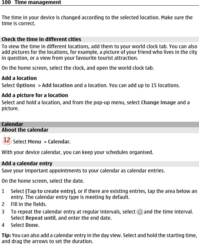 The time in your device is changed according to the selected location. Make sure thetime is correct.Check the time in different citiesTo view the time in different locations, add them to your world clock tab. You can alsoadd pictures for the locations, for example, a picture of your friend who lives in the cityin question, or a view from your favourite tourist attraction.On the home screen, select the clock, and open the world clock tab.Add a locationSelect Options &gt; Add location and a location. You can add up to 15 locations.Add a picture for a locationSelect and hold a location, and from the pop-up menu, select Change image and apicture.CalendarAbout the calendar Select Menu &gt; Calendar.With your device calendar, you can keep your schedules organised.Add a calendar entrySave your important appointments to your calendar as calendar entries.On the home screen, select the date.1 Select (Tap to create entry), or if there are existing entries, tap the area below anentry. The calendar entry type is meeting by default.2 Fill in the fields.3 To repeat the calendar entry at regular intervals, select   and the time interval.Select Repeat until, and enter the end date.4 Select Done.Tip: You can also add a calendar entry in the day view. Select and hold the starting time,and drag the arrows to set the duration.100 Time management