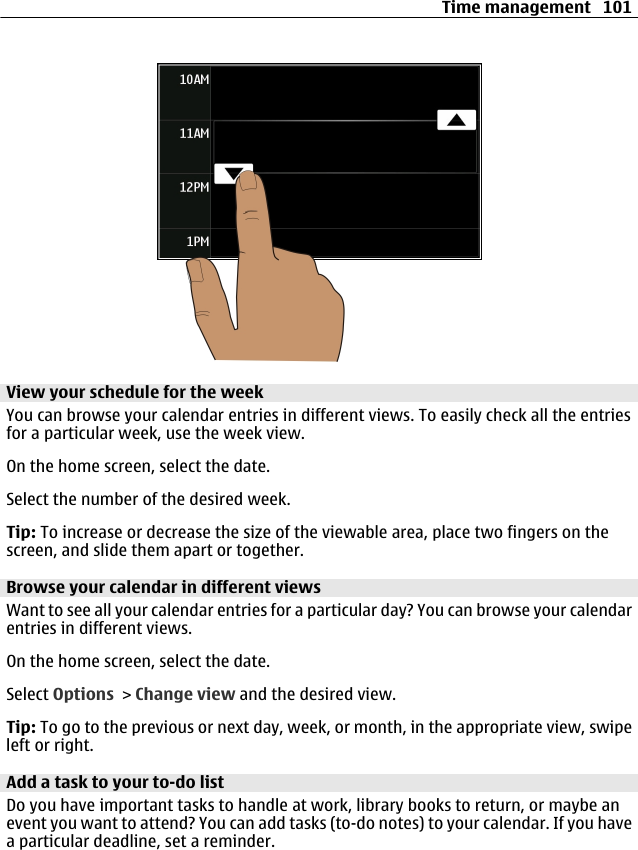 View your schedule for the weekYou can browse your calendar entries in different views. To easily check all the entriesfor a particular week, use the week view.On the home screen, select the date.Select the number of the desired week.Tip: To increase or decrease the size of the viewable area, place two fingers on thescreen, and slide them apart or together.Browse your calendar in different viewsWant to see all your calendar entries for a particular day? You can browse your calendarentries in different views.On the home screen, select the date.Select Options &gt; Change view and the desired view.Tip: To go to the previous or next day, week, or month, in the appropriate view, swipeleft or right.Add a task to your to-do listDo you have important tasks to handle at work, library books to return, or maybe anevent you want to attend? You can add tasks (to-do notes) to your calendar. If you havea particular deadline, set a reminder.Time management 101