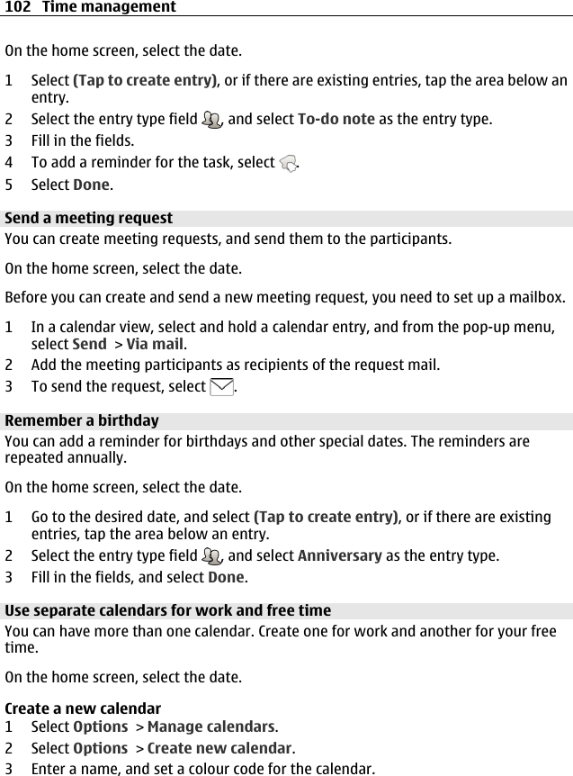 On the home screen, select the date.1 Select (Tap to create entry), or if there are existing entries, tap the area below anentry.2 Select the entry type field  , and select To-do note as the entry type.3 Fill in the fields.4 To add a reminder for the task, select  .5 Select Done.Send a meeting requestYou can create meeting requests, and send them to the participants.On the home screen, select the date.Before you can create and send a new meeting request, you need to set up a mailbox.1 In a calendar view, select and hold a calendar entry, and from the pop-up menu,select Send &gt; Via mail.2 Add the meeting participants as recipients of the request mail.3 To send the request, select  .Remember a birthdayYou can add a reminder for birthdays and other special dates. The reminders arerepeated annually.On the home screen, select the date.1 Go to the desired date, and select (Tap to create entry), or if there are existingentries, tap the area below an entry.2 Select the entry type field  , and select Anniversary as the entry type.3 Fill in the fields, and select Done.Use separate calendars for work and free timeYou can have more than one calendar. Create one for work and another for your freetime.On the home screen, select the date.Create a new calendar1 Select Options &gt; Manage calendars.2 Select Options &gt; Create new calendar.3 Enter a name, and set a colour code for the calendar.102 Time management