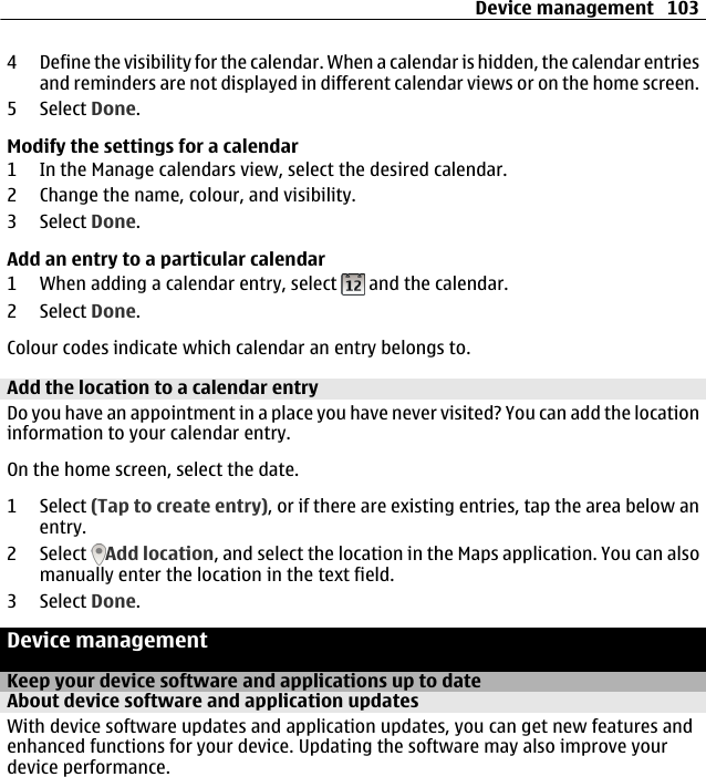 4 Define the visibility for the calendar. When a calendar is hidden, the calendar entriesand reminders are not displayed in different calendar views or on the home screen.5 Select Done.Modify the settings for a calendar1 In the Manage calendars view, select the desired calendar.2 Change the name, colour, and visibility.3 Select Done.Add an entry to a particular calendar1 When adding a calendar entry, select   and the calendar.2 Select Done.Colour codes indicate which calendar an entry belongs to.Add the location to a calendar entryDo you have an appointment in a place you have never visited? You can add the locationinformation to your calendar entry.On the home screen, select the date.1 Select (Tap to create entry), or if there are existing entries, tap the area below anentry.2 Select  Add location, and select the location in the Maps application. You can alsomanually enter the location in the text field.3 Select Done.Device managementKeep your device software and applications up to dateAbout device software and application updates With device software updates and application updates, you can get new features andenhanced functions for your device. Updating the software may also improve yourdevice performance.Device management 103