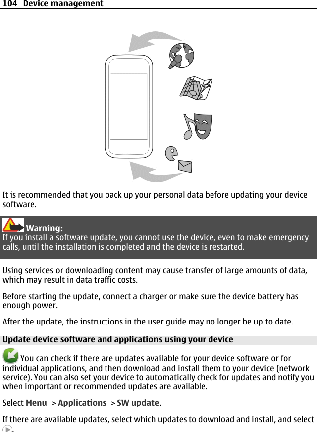 It is recommended that you back up your personal data before updating your devicesoftware.Warning:If you install a software update, you cannot use the device, even to make emergencycalls, until the installation is completed and the device is restarted.Using services or downloading content may cause transfer of large amounts of data,which may result in data traffic costs.Before starting the update, connect a charger or make sure the device battery hasenough power.After the update, the instructions in the user guide may no longer be up to date.Update device software and applications using your device You can check if there are updates available for your device software or forindividual applications, and then download and install them to your device (networkservice). You can also set your device to automatically check for updates and notify youwhen important or recommended updates are available.Select Menu &gt; Applications &gt; SW update.If there are available updates, select which updates to download and install, and select.104 Device management