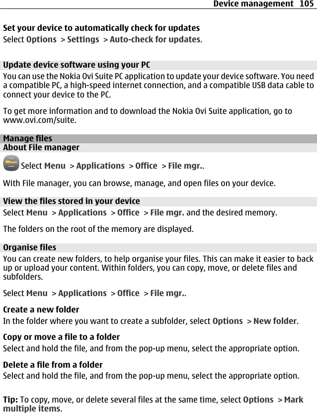 Set your device to automatically check for updatesSelect Options &gt; Settings &gt; Auto-check for updates.Update device software using your PCYou can use the Nokia Ovi Suite PC application to update your device software. You needa compatible PC, a high-speed internet connection, and a compatible USB data cable toconnect your device to the PC.To get more information and to download the Nokia Ovi Suite application, go towww.ovi.com/suite.Manage filesAbout File manager Select Menu &gt; Applications &gt; Office &gt; File mgr..With File manager, you can browse, manage, and open files on your device.View the files stored in your deviceSelect Menu &gt; Applications &gt; Office &gt; File mgr. and the desired memory.The folders on the root of the memory are displayed.Organise filesYou can create new folders, to help organise your files. This can make it easier to backup or upload your content. Within folders, you can copy, move, or delete files andsubfolders.Select Menu &gt; Applications &gt; Office &gt; File mgr..Create a new folderIn the folder where you want to create a subfolder, select Options &gt; New folder.Copy or move a file to a folderSelect and hold the file, and from the pop-up menu, select the appropriate option.Delete a file from a folderSelect and hold the file, and from the pop-up menu, select the appropriate option.Tip: To copy, move, or delete several files at the same time, select Options &gt; Markmultiple items.Device management 105