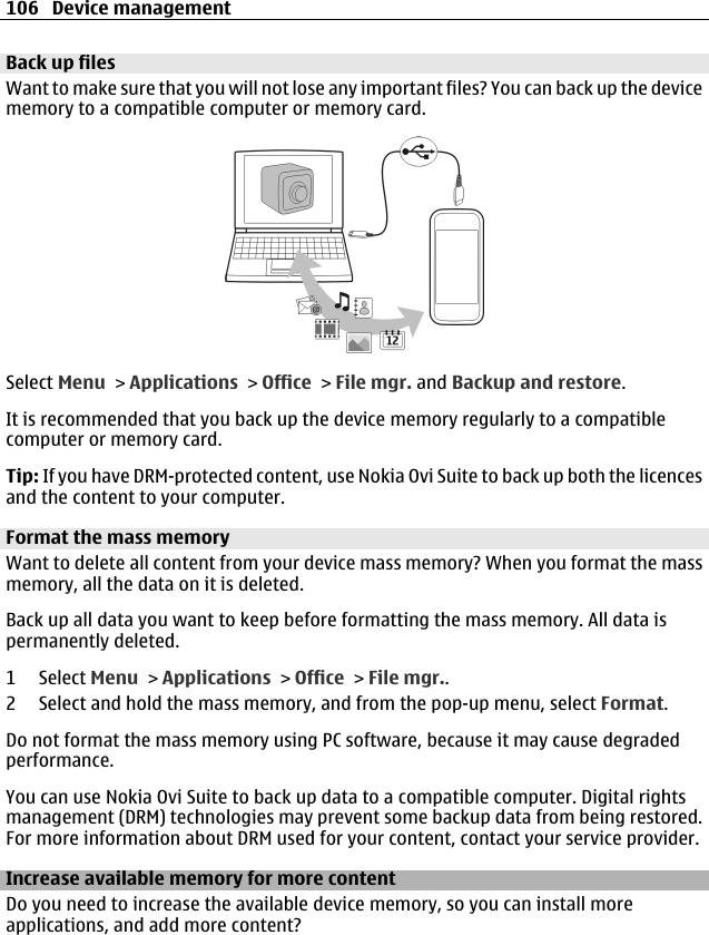 Back up filesWant to make sure that you will not lose any important files? You can back up the devicememory to a compatible computer or memory card.Select Menu &gt; Applications &gt; Office &gt; File mgr. and Backup and restore.It is recommended that you back up the device memory regularly to a compatiblecomputer or memory card.Tip: If you have DRM-protected content, use Nokia Ovi Suite to back up both the licencesand the content to your computer.Format the mass memoryWant to delete all content from your device mass memory? When you format the massmemory, all the data on it is deleted.Back up all data you want to keep before formatting the mass memory. All data ispermanently deleted.1 Select Menu &gt; Applications &gt; Office &gt; File mgr..2 Select and hold the mass memory, and from the pop-up menu, select Format.Do not format the mass memory using PC software, because it may cause degradedperformance.You can use Nokia Ovi Suite to back up data to a compatible computer. Digital rightsmanagement (DRM) technologies may prevent some backup data from being restored.For more information about DRM used for your content, contact your service provider.Increase available memory for more contentDo you need to increase the available device memory, so you can install moreapplications, and add more content?106 Device management