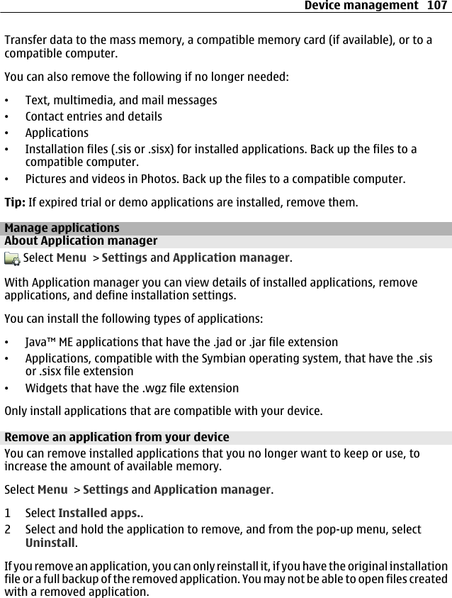 Transfer data to the mass memory, a compatible memory card (if available), or to acompatible computer.You can also remove the following if no longer needed:•Text, multimedia, and mail messages•Contact entries and details•Applications•Installation files (.sis or .sisx) for installed applications. Back up the files to acompatible computer.•Pictures and videos in Photos. Back up the files to a compatible computer.Tip: If expired trial or demo applications are installed, remove them.Manage applicationsAbout Application manager Select Menu &gt; Settings and Application manager.With Application manager you can view details of installed applications, removeapplications, and define installation settings.You can install the following types of applications:•Java™ ME applications that have the .jad or .jar file extension•Applications, compatible with the Symbian operating system, that have the .sisor .sisx file extension•Widgets that have the .wgz file extensionOnly install applications that are compatible with your device.Remove an application from your deviceYou can remove installed applications that you no longer want to keep or use, toincrease the amount of available memory.Select Menu &gt; Settings and Application manager.1 Select Installed apps..2 Select and hold the application to remove, and from the pop-up menu, selectUninstall.If you remove an application, you can only reinstall it, if you have the original installationfile or a full backup of the removed application. You may not be able to open files createdwith a removed application.Device management 107