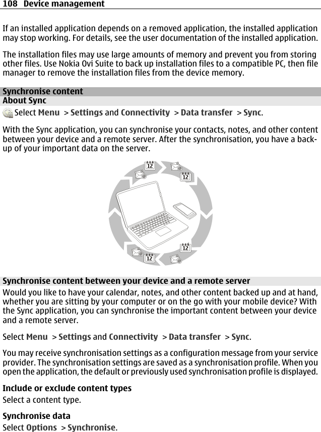 If an installed application depends on a removed application, the installed applicationmay stop working. For details, see the user documentation of the installed application.The installation files may use large amounts of memory and prevent you from storingother files. Use Nokia Ovi Suite to back up installation files to a compatible PC, then filemanager to remove the installation files from the device memory.Synchronise contentAbout Sync Select Menu &gt; Settings and Connectivity &gt; Data transfer &gt; Sync.With the Sync application, you can synchronise your contacts, notes, and other contentbetween your device and a remote server. After the synchronisation, you have a back-up of your important data on the server.Synchronise content between your device and a remote serverWould you like to have your calendar, notes, and other content backed up and at hand,whether you are sitting by your computer or on the go with your mobile device? Withthe Sync application, you can synchronise the important content between your deviceand a remote server.Select Menu &gt; Settings and Connectivity &gt; Data transfer &gt; Sync.You may receive synchronisation settings as a configuration message from your serviceprovider. The synchronisation settings are saved as a synchronisation profile. When youopen the application, the default or previously used synchronisation profile is displayed.Include or exclude content typesSelect a content type.Synchronise dataSelect Options &gt; Synchronise.108 Device management