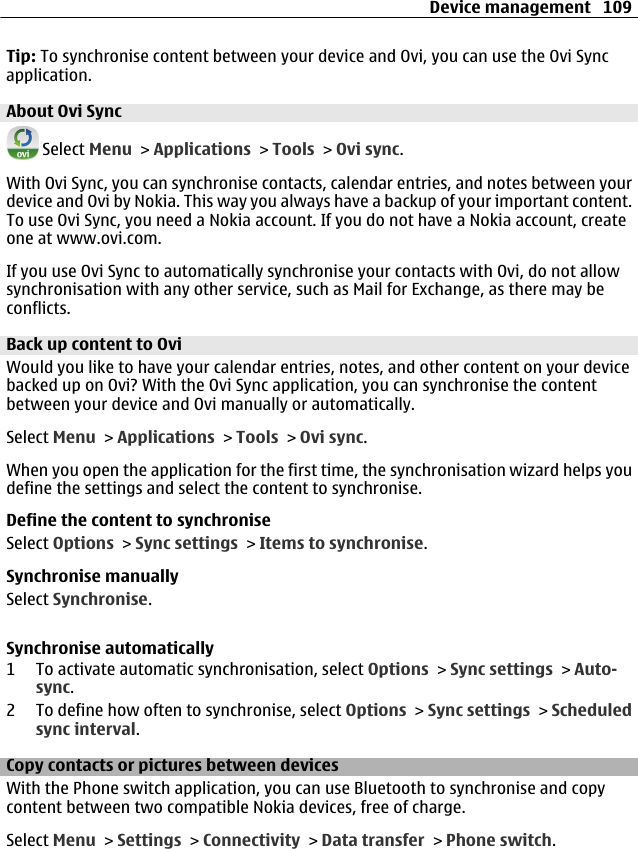 Tip: To synchronise content between your device and Ovi, you can use the Ovi Syncapplication.About Ovi Sync Select Menu &gt; Applications &gt; Tools &gt; Ovi sync.With Ovi Sync, you can synchronise contacts, calendar entries, and notes between yourdevice and Ovi by Nokia. This way you always have a backup of your important content.To use Ovi Sync, you need a Nokia account. If you do not have a Nokia account, createone at www.ovi.com.If you use Ovi Sync to automatically synchronise your contacts with Ovi, do not allowsynchronisation with any other service, such as Mail for Exchange, as there may beconflicts.Back up content to OviWould you like to have your calendar entries, notes, and other content on your devicebacked up on Ovi? With the Ovi Sync application, you can synchronise the contentbetween your device and Ovi manually or automatically.Select Menu &gt; Applications &gt; Tools &gt; Ovi sync.When you open the application for the first time, the synchronisation wizard helps youdefine the settings and select the content to synchronise.Define the content to synchroniseSelect Options &gt; Sync settings &gt; Items to synchronise.Synchronise manuallySelect Synchronise.Synchronise automatically1 To activate automatic synchronisation, select Options &gt; Sync settings &gt; Auto-sync.2 To define how often to synchronise, select Options &gt; Sync settings &gt; Scheduledsync interval.Copy contacts or pictures between devicesWith the Phone switch application, you can use Bluetooth to synchronise and copycontent between two compatible Nokia devices, free of charge.Select Menu &gt; Settings &gt; Connectivity &gt; Data transfer &gt; Phone switch.Device management 109