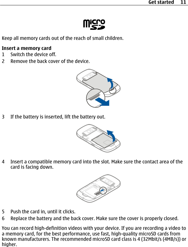 Keep all memory cards out of the reach of small children.Insert a memory card1 Switch the device off.2 Remove the back cover of the device.3 If the battery is inserted, lift the battery out.4 Insert a compatible memory card into the slot. Make sure the contact area of thecard is facing down.5 Push the card in, until it clicks.6 Replace the battery and the back cover. Make sure the cover is properly closed.You can record high-definition videos with your device. If you are recording a video toa memory card, for the best performance, use fast, high-quality microSD cards fromknown manufacturers. The recommended microSD card class is 4 (32Mbit/s (4MB/s)) orhigher.Get started 11