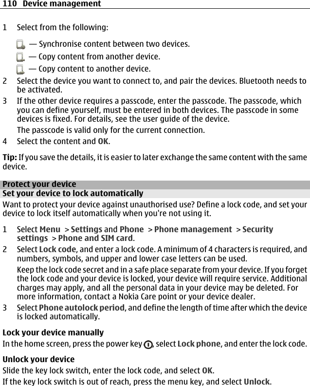 1 Select from the following:  — Synchronise content between two devices.  — Copy content from another device.  — Copy content to another device.2 Select the device you want to connect to, and pair the devices. Bluetooth needs tobe activated.3 If the other device requires a passcode, enter the passcode. The passcode, whichyou can define yourself, must be entered in both devices. The passcode in somedevices is fixed. For details, see the user guide of the device.The passcode is valid only for the current connection.4 Select the content and OK.Tip: If you save the details, it is easier to later exchange the same content with the samedevice.Protect your deviceSet your device to lock automaticallyWant to protect your device against unauthorised use? Define a lock code, and set yourdevice to lock itself automatically when you&apos;re not using it.1 Select Menu &gt; Settings and Phone &gt; Phone management &gt; Securitysettings &gt; Phone and SIM card.2 Select Lock code, and enter a lock code. A minimum of 4 characters is required, andnumbers, symbols, and upper and lower case letters can be used.Keep the lock code secret and in a safe place separate from your device. If you forgetthe lock code and your device is locked, your device will require service. Additionalcharges may apply, and all the personal data in your device may be deleted. Formore information, contact a Nokia Care point or your device dealer.3 Select Phone autolock period, and define the length of time after which the deviceis locked automatically.Lock your device manuallyIn the home screen, press the power key  , select Lock phone, and enter the lock code.Unlock your deviceSlide the key lock switch, enter the lock code, and select OK.If the key lock switch is out of reach, press the menu key, and select Unlock.110 Device management