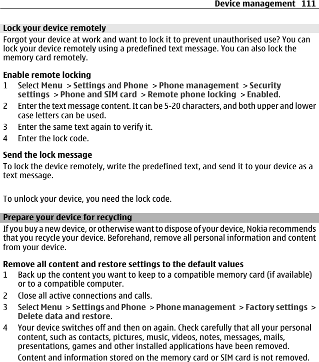 Lock your device remotelyForgot your device at work and want to lock it to prevent unauthorised use? You canlock your device remotely using a predefined text message. You can also lock thememory card remotely.Enable remote locking1 Select Menu &gt; Settings and Phone &gt; Phone management &gt; Securitysettings &gt; Phone and SIM card &gt; Remote phone locking &gt; Enabled.2 Enter the text message content. It can be 5-20 characters, and both upper and lowercase letters can be used.3 Enter the same text again to verify it.4 Enter the lock code.Send the lock messageTo lock the device remotely, write the predefined text, and send it to your device as atext message.To unlock your device, you need the lock code.Prepare your device for recyclingIf you buy a new device, or otherwise want to dispose of your device, Nokia recommendsthat you recycle your device. Beforehand, remove all personal information and contentfrom your device.Remove all content and restore settings to the default values1 Back up the content you want to keep to a compatible memory card (if available)or to a compatible computer.2 Close all active connections and calls.3 Select Menu &gt; Settings and Phone &gt; Phone management &gt; Factory settings &gt;Delete data and restore.4 Your device switches off and then on again. Check carefully that all your personalcontent, such as contacts, pictures, music, videos, notes, messages, mails,presentations, games and other installed applications have been removed.Content and information stored on the memory card or SIM card is not removed.Device management 111