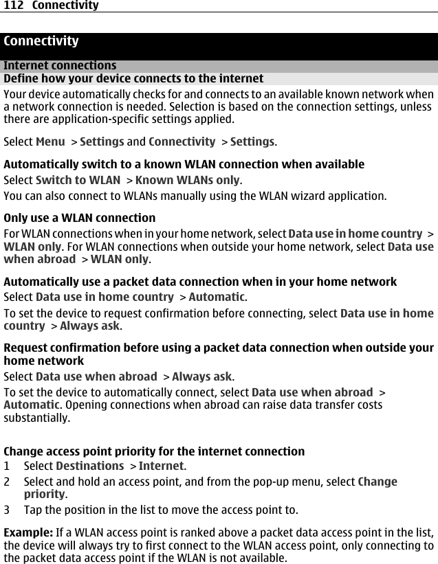 ConnectivityInternet connectionsDefine how your device connects to the internetYour device automatically checks for and connects to an available known network whena network connection is needed. Selection is based on the connection settings, unlessthere are application-specific settings applied.Select Menu &gt; Settings and Connectivity &gt; Settings.Automatically switch to a known WLAN connection when availableSelect Switch to WLAN &gt; Known WLANs only.You can also connect to WLANs manually using the WLAN wizard application.Only use a WLAN connectionFor WLAN connections when in your home network, select Data use in home country &gt;WLAN only. For WLAN connections when outside your home network, select Data usewhen abroad &gt; WLAN only.Automatically use a packet data connection when in your home networkSelect Data use in home country &gt; Automatic.To set the device to request confirmation before connecting, select Data use in homecountry &gt; Always ask.Request confirmation before using a packet data connection when outside yourhome networkSelect Data use when abroad &gt; Always ask.To set the device to automatically connect, select Data use when abroad &gt;Automatic. Opening connections when abroad can raise data transfer costssubstantially.Change access point priority for the internet connection1 Select Destinations &gt; Internet.2 Select and hold an access point, and from the pop-up menu, select Changepriority.3 Tap the position in the list to move the access point to.Example: If a WLAN access point is ranked above a packet data access point in the list,the device will always try to first connect to the WLAN access point, only connecting tothe packet data access point if the WLAN is not available.112 Connectivity