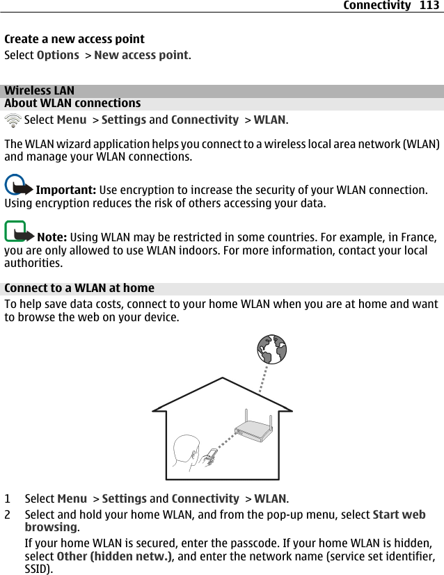 Create a new access pointSelect Options &gt; New access point.Wireless LANAbout WLAN connections Select Menu &gt; Settings and Connectivity &gt; WLAN.The WLAN wizard application helps you connect to a wireless local area network (WLAN)and manage your WLAN connections.Important: Use encryption to increase the security of your WLAN connection.Using encryption reduces the risk of others accessing your data.Note: Using WLAN may be restricted in some countries. For example, in France,you are only allowed to use WLAN indoors. For more information, contact your localauthorities.Connect to a WLAN at homeTo help save data costs, connect to your home WLAN when you are at home and wantto browse the web on your device.1 Select Menu &gt; Settings and Connectivity &gt; WLAN.2 Select and hold your home WLAN, and from the pop-up menu, select Start webbrowsing.If your home WLAN is secured, enter the passcode. If your home WLAN is hidden,select Other (hidden netw.), and enter the network name (service set identifier,SSID).Connectivity 113